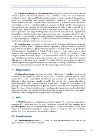 Valoración de la incapacidad en neurología 223
Guía de valoración de incapacidad laboral temporal para médicos de atención primaria (2.ª edición)
El oligodendroglioma y oligoastrocitoma representan un 5-20% de todos los
tumores gliales. La mayoría asientan en la sustancia blanca de los hemisferios
cerebrales; sobre todo en el lóbulo frontal. Aunque la supervivencia de los pacientes
puede ser prolongada, son tumores infiltrantes, malignos, y su pronóstico casi
invariablemente es fatal. Su evolución natural es hacia la transformación en tumores
más malignos, como el oligodendroglioma anaplasico o de alto grado y el astrocitoma.
Los pacientes que padecen un oligodendroglioma de bajo grado (grado II de la
Organización Mundial de la Salud) tienen una supervivencia media de 10 a 17 años.
En los pacientes con oligodendroglioma anaplásico (Grado III de la Organización
Mundial de la Salud) el pronóstico es peor, con una supervivencia media de 4-5 años.
La presencia de necrosis y proliferación endotelial son factores de mal pronóstico. En
el oligodendroglioma anaplásico la perdida cromosómica combinada de 1p / 19q es
un dato de mejor pronóstico que su ausencia.
El ependimoma es un tumor glial, que puede demostrar diferentes grados de
malignidad; desde grado I (ependimoma mixo-papilar y subependimoma) a grado III
(ependimoma anaplásico). El ependimoma clásico se corresponde con un grado II de
la Organización Mundial de la Salud. Pueden aparecer a nivel cerebral o a nivel
medular. Los ependimomas de grado I y II generalmente se pueden extirpar
completamente mediante cirugía. Los ependimomas anaplásicos (grado III) crecen
muy rápidamente. En las formas más benignas el pronóstico a largo plazo guarda
relación con la localización y extensión del tumor. Muchos tumores que se localizan
en la fosa posterior no pueden ser resecados completamente y es frecuente la recidiva
si no se complementa con tratamiento de radioterapia postoperatoria.
7.4 Meduloblastoma
El Meduloblastoma es un tumor de origen embrionario (grado IV), que se suelen
localizar en fosa posterior. Con frecuencia afecta a niños o adultos jóvenes. Suele
manifestarse como hidrocefalia obstructiva con pérdida de equilibrio, disartria,
diplopía, cefalea, nauseas y marcha inestable. Este tipo de cáncer puede diseminarse
desde el cerebro hasta la médula espinal a través del LCR, por ello, tras la resección
quirúrgica se debe realizar radioterapia del neuroeje con una dosis de refuerzo en el
lugar del tumor primario. En los casos con diagnóstico precoz, se puede administrar
terapia adyuvante con un derivado de platino más un agente alquilante, etopoxido y
vincristina, para conseguir una supervivencia prolongada.
7.5 PNET
El PNET (Tumor neuroectodérmico primitivo) (grado IV) se presenta en pacientes
menores de 25 años, con tasas de supervivencia en torno al 50%. Los tumores de la
glandula pineal pueden ser: pineocitomas (grado II),no radiosensibles, donde es de
elección el tratamiento quirúrgico, aunque tienden a recidivar; y los pineoblatomas
(grado IV), poco frecuentes y sumamente malignos.
7.6 Craneofaringioma
El Craneofaringioma (grado II) tiene un buen pronóstico en los casos en los
que es posible la resección completa.
 