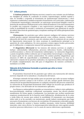 Valoración de la incapacidad en neurología 224
Guía de valoración de incapacidad laboral temporal para médicos de atención primaria (2.ª edición)
7.7  Linfoma primario
El Linfoma primario del Sistema nervioso central es una variante rara de linfoma
no- Hodgkin de células B, confinado al cerebro, leptomeninges, médula espinal y
ojos. Es sensible y responde al tratamiento de quimioterapia (metrotexato y otros
regímenes combinados),también responde al tratamiento con corticoides,radioterapia
y tratamiento inmunológico (rituximab- un anticuerpo monoclonal dirigido contra la
proteína de membrana CD20 presente en las células B maduras).Con estos tratamientos
es posible una respuesta completa y una supervivencia prolongada; sin embargo
existe la posibilidad de recaída y resistencia al tratamiento, que plantearía la opción
de utilizar altas dosis de quimioterapia y trasplante autólogo de células pluripotenciales
(Stem cells).
Clínicamente, los pacientes que sufren tumores malignos del sistema nervioso
central pueden aquejar sintomatología general, como cefaleas, nauseas, vómitos y
alteración del nivel de conciencia, que nos orientan sobre la existencia de un cuadro
de hipertensión intracraneal. En otras ocasiones la manifestación principal es la
aparición de crisis epilépticas. En otros pacientes existen signos focales provocados
por la infiltración o compresión tumoral del parénquima nervioso.
El diagnóstico diferencial de los tumores del sistema nervioso es amplio e
incluye: enfermedades inflamatorias, procesos infecciosos focales, enfermedades
cerebrovasculares y efectos del tratamiento radioterápico. La valoración diagnóstica
y pauta terapéutica deben realizarse por el especialista (neurocirugía y oncología en
la mayor parte de los centros asistenciales). No existen pruebas diagnósticas que
alcancen el 100% de especificidad y sensibilidad, y el diagnóstico se basa en la
valoración conjunta de las pruebas realizadas y la experiencia clínica del especialista.
El estudio complementario más útil para el diagnóstico de tumores cerebrales o
medulares es la RM.
Valoración de las limitaciones funcionales en pacientes que sufren un tumor
del sistema nervioso
El pronóstico funcional de los pacientes que sufren una tumoración del sistema
nervioso depende de la naturaleza y localización del tumor.
El tiempo estimado de baja médica para un paciente que sufre un tumor maligno
del sistema nervioso central es de 6 meses a un año, aunque puede derivarse para
valoración de Incapacidad Permanente en cualquier momento del proceso asistencial.
La valoración de Incapacidad Permanente debe reflejar las secuelas que producen el
propio tumor y las derivadas de los tratamientos aplicados.
Los fármacos antineoplásicos pueden ser neurotóxicos e inducir crisis epilépticas,
leucoencefalopatía, síndrome confusional, neuropatías, ataxia. Sus efectos pueden
manifestarse de forma aguda o tardíamente. Los pacientes que reciben metotrexato
requieren monitorización de la función renal, hidratación, alcalinización de la orina
y acido fólico de rescate para reducir la morbilidad. El tratamiento con rituximab,
sobre todo si se ha asociado con metotrexato, puede inducir neutropenia que haga
necesario el tratamiento con factores de crecimiento. El tratamiento corticoideo puede
inducir cambios de carácter y humor, temblor, insomnio, visión borrosa, debilidad
muscular, entre otros efectos. La inmunosupresión inducida por estos agentes puede
reactivar procesos infecciosos o ser la causa de nuevas infecciones oportunistas.
 