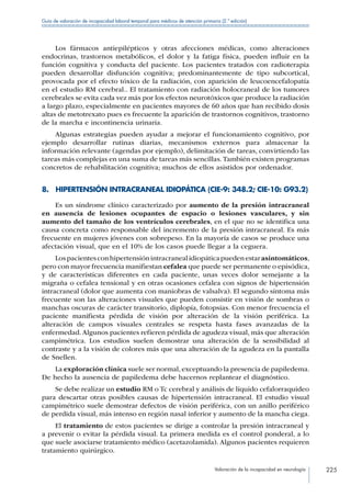 Valoración de la incapacidad en neurología 225
Guía de valoración de incapacidad laboral temporal para médicos de atención primaria (2.ª edición)
Los fármacos antiepilépticos y otras afecciones médicas, como alteraciones
endocrinas, trastornos metabólicos, el dolor y la fatiga física, pueden influir en la
función cognitiva y conducta del paciente. Los pacientes tratados con radioterapia
pueden desarrollar disfunción cognitiva; predominantemente de tipo subcortical,
provocada por el efecto tóxico de la radiación, con aparición de leucoencefalopatía
en el estudio RM cerebral.. El tratamiento con radiación holocraneal de los tumores
cerebrales se evita cada vez más por los efectos neurotóxicos que produce la radiación
a largo plazo, especialmente en pacientes mayores de 60 años que han recibido dosis
altas de metotrexato pues es frecuente la aparición de trastornos cognitivos, trastorno
de la marcha e incontinencia urinaria.
Algunas estrategias pueden ayudar a mejorar el funcionamiento cognitivo, por
ejemplo desarrollar rutinas diarias, mecanismos externos para almacenar la
información relevante (agendas por ejemplo), delimitación de tareas, convirtiendo las
tareas más complejas en una suma de tareas más sencillas.También existen programas
concretos de rehabilitación cognitiva; muchos de ellos asistidos por ordenador.
8.  HIPERTENSIÓN INTRACRANEAL IDIOPÁTICA (CIE-9: 348.2; CIE-10: G93.2)
Es un síndrome clínico caracterizado por aumento de la presión intracraneal
en ausencia de lesiones ocupantes de espacio o lesiones vasculares, y sin
aumento del tamaño de los ventrículos cerebrales, en el que no se identifica una
causa concreta como responsable del incremento de la presión intracraneal. Es más
frecuente en mujeres jóvenes con sobrepeso. En la mayoría de casos se produce una
afectación visual, que en el 10% de los casos puede llegar a la ceguera.
Lospacientesconhipertensiónintracranealidiopáticapuedenestarasintomáticos,
pero con mayor frecuencia manifiestan cefalea que puede ser permanente o episódica,
y de características diferentes en cada paciente, unas veces dolor semejante a la
migraña o cefalea tensional y en otras ocasiones cefalea con signos de hipertensión
intracraneal (dolor que aumenta con maniobras de valsalva). El segundo síntoma más
frecuente son las alteraciones visuales que pueden consistir en visión de sombras o
manchas oscuras de carácter transitorio, diplopía, fotopsias. Con menor frecuencia el
paciente manifiesta pérdida de visión por alteración de la visión periférica. La
alteración de campos visuales centrales se respeta hasta fases avanzadas de la
enfermedad.Algunos pacientes refieren pérdida de agudeza visual, más que alteración
campimétrica. Los estudios suelen demostrar una alteración de la sensibilidad al
contraste y a la visión de colores más que una alteración de la agudeza en la pantalla
de Snellen.
La exploración clínica suele ser normal, exceptuando la presencia de papiledema.
De hecho la ausencia de papiledema debe hacernos replantear el diagnóstico.
Se debe realizar un estudio RM o Tc cerebral y análisis de líquido cefalorraquideo
para descartar otras posibles causas de hipertensión intracraneal. El estudio visual
campimétrico suele demostrar defectos de visión periférica, con un anillo periférico
de perdida visual, más intenso en región nasal inferior y aumento de la mancha ciega.
El tratamiento de estos pacientes se dirige a controlar la presión intracraneal y
a prevenir o evitar la pérdida visual. La primera medida es el control ponderal, a lo
que suele asociarse tratamiento médico (acetazolamida). Algunos pacientes requieren
tratamiento quirúrgico.
 