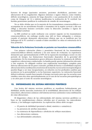 Valoración de la incapacidad en neurología 227
Guía de valoración de incapacidad laboral temporal para médicos de atención primaria (2.ª edición)
factores de riesgo (pacientes ancianos, pacientes alcohólicos, pacientes con
alteraciones de la coagulación). Algunos síntomas o signos clínicos, como vómitos,
déficits neurológicos, amnesia de larga duración o una puntuación de la escala de
coma de Glasgow de 14 o inferior justificarían la realización de Tc cerebral. Las
heridas penetrantes justifican la realización de estudio de neuroimagen.
No se debe olvidar que en la mayoría de los traumatismos craneoencefálicos se
acompañan de un movimiento forzado o traumático de la región cervical y ello nos
obliga a descartar lesiones cervicales como la disección carotidea o signos de
inestabilidad vertebral.
La RM cerebral no suele realizarse con carácter urgente en los traumatismos
craneoencefálicos; sin embargo resulta muy útil en fases subagudas o crónicas,
cuando el paciente demuestra alteraciones clínicas que no se justifican por los
hallazgos de la TC cerebral o cuando el daño encefálico se sitúa en estructuras de la
fosa posterior.
Valoración de las limitaciones funcionales en pacientes con traumatismo craneoencefálico
Una primera valoración clínica y pronóstico funcional de los traumatismos
craneoencefálicos debería realizarse a los seis meses de evolución. La experiencia
demuestra que aproximadamente el 85% de la reparación neurológica ocurre en este
periodo de tiempo. Las limitaciones funcionales dependen de la gravedad del
traumatismo. En los traumatismos graves debemos descartar la existencia de déficits
cognitivos y alteraciones conductuales. La familia puede aportar información relevante
a este respecto. Es obligado realizar una exploración neurológica completa para
detectar alteraciones de los pares craneales, pérdida de fuerza o sensibilidad corporal,
alteracionesdelacoordinaciónytrastornosdelamarcha.Lassecuelasneuropsicológicas
pueden llegar a ser muy incapacitantes, en relación con los profundos cambios que
acontecen en la personalidad y en las funciones superiores. La valoración funcional
deberá realizarse cuando haya pasado el tiempo necesario para que las secuelas sean
estables; unos dos años aproximadamente en el caso de las secuelas psicopatológicas
y un años para el resto de secuelas neurológicas.
10.  ENFERMEDADES DEL SISTEMA NERVIOSO PERIFÉRICO
Una lesión del sistema nervioso periférico se manifiesta habitualmente por
debilidad, atrofia muscular, trastornos de la sensibilidad, alteraciones de los reflejos
musculares,alteraciones cutáneas o del sistema nervioso autónomo o una combinación
de estas alteraciones.
El diagnóstico clínico de las enfermedades del sistema nervioso periférico se
basa en las manifestaciones clínicas referidas por el paciente, los antecedentes
clínicos, y los hallazgos exploratorios. La exploración clínica debe recoger:
—— El patrón de debilidad (proximal o distal; simétrico o asimétrico).
—— La presencia de atrofias musculares.
—— La existencia de hiporreflexia o abolición de reflejos musculares.
—— Las alteraciones cutáneas.
—— Las deformidades articulares.
 