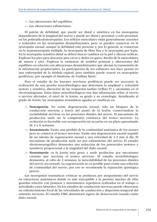 Valoración de la incapacidad en neurología 228
Guía de valoración de incapacidad laboral temporal para médicos de atención primaria (2.ª edición)
—— Las alteraciones del equilibrio.
—— Las alteraciones esfinterianas.
El patrón de debilidad, que puede ser distal y simétrica en las neuropatías
dependientes de la longitud del nervio y puede ser distal y proximal, o solo proximal,
en las polirradiculoneuropatías. Los reflejos musculares están generalmente ausentes
o reducidos en las neuropatías desmielinizantes, pero se pueden conservar en la
neuropatía axonal, aunque la debilidad está presente y, por lo general, se conservan
en la mononeuropatía múltiple, la neuropatía de fibra fina y la neuropatía por lepra.
En la neuropatía sensitiva distal se deben buscar cambios en la piel y úlceras tróficas.
Explorar los pies para descartar pies cavos y dedos en garra. Atrofia de la musculatura
de manos y pies. Explorar la existencia de temblor postural y alteraciones del
equilibrio en relación con alteraciones desmielinizantes que afectan la transmisión de
la información propioceptiva. La participación de los esfínteres nos hace pensar en
una enfermedad de la médula espinal, pero también puede ocurrir en neuropatías
periféricas, por ejemplo el Síndrome de Guillain Barre.
Para el estudio de las lesiones nerviosas periféricas puede ser necesario la
realización de una prueba neurofisiológica que determine la amplitud y velocidad
motora y sensitiva; alteración de las respuestas tardías (reflejo F) y anomalías en el
electromiograma. Estos datos neurofisiológicos nos dan información sobre el nervio
o nervios afectados, el nivel de la lesión, su grado y su cronología. Atendiendo al
grado de lesión, las neuropatías traumáticas agudas se clasifican en:
—— Neurapraxia: No existe degeneración axonal, solo un bloqueo de la
conducción nerviosa a través del punto de la lesión, conservándose la
excitabilidad nerviosa en las porciones distales del nervio. El mecanismo de
producción suele ser la compresión extrínseca del tronco nervioso. La
evolución es favorable con recuperación sin secuelas en un plazo aproximado
de 3 a 6 semanas.
—— Axonotmesis: Existe una pérdida de la continuidad anatómica de los axones
pero se conserva el tronco nervioso. Existe una degeneración axonal seguido
de un intento de regeneración axonal a una velocidad de 1-3 mm al día. El
mecanismo de producción suele ser por estiramiento del nervio. El estudio
electroneurográfico demuestra una reducción de los potenciales motores y
sensitivos proporcional a la magnitud del daño axonal.
—— Neurotmesis: es la lesión más grave y suele producirse por mecanismo
cortante que secciona el tronco nervioso. El estudio neurofisiológico
demuestra, al cabo de 2 semanas, la inexcitabilidad de las porciones distales
del nervio seccionado. La regeneración no es posible pues existe una solución
de continuidad del nervio, por eso se recomienda la reparación quirúrgica
precoz.
Las neuropatías traumáticas crónicas se producen por atrapamiento del nervio
en estructuras anatómicas donde es más susceptible a la presión; muchas de ellas
guardan relación con posturas y movimientos repetitivos realizados en el trabajo o
actividades extra laborales. En los estudios de conducción nerviosa puede observarse
un enlentecimiento focal de las velocidades de conducción y dispersión temporal del
estimulo nervioso. El estudio EMG demostrará signos de denervación cuando exista
daño axonal.
 