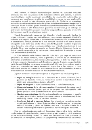 Valoración de la incapacidad en neurología 229
Guía de valoración de incapacidad laboral temporal para médicos de atención primaria (2.ª edición)
Pero además, el estudio neurofisiológico permite en ocasiones descubrir
anomalías que nos se aprecian en la exploración clínica, por ejemplo, el estudio
neurofisiológico puede demostrar velocidades de conducción enlentecidas en
pacientes que manifiestan perdida de sensibilidad, a pesar de una exploración
neurológica normal; o bien demostrar potenciales de fibrilación o potenciales
anormales de unidad motora en músculos que no presentan debilidad en la exploración
clínica; de hecho, se estima que un músculo no demuestra debilidad hasta que se han
afectado al menos el 50% de los axones que llevan su inervación, y sin embargo los
potenciales de fibrilación aparecen cuando se han perdido una pequeña proporción
de los axones que llevan el estimulo motor.
Una de las principales causas de baja laboral es el dolor cervical y lumbar. Su
origen es diverso y pueden intervenir diferentes estructuras en su génesis. Una lesión
radicular se acompaña de dolor en el dermatoma del nervio afectado, como respuesta
al estiramiento, presión, edema de la raíz nerviosa sensitiva o del nervio espinal
emergente. Es un dolor que irradia y tiene carácter fulgurante, eléctrico. El paciente
suele demostrar una actitud o postura antiálgica que evita el estiramiento de la raíz
afectada. Tiene una localización precisa en banda, difunde distalmente hasta los
dedos y puede acompañarse de parestesias y acorchamiento. Se provoca o agrava
con las maniobras de valsalva.
El dolor radicular debe diferenciarse del dolor local que surge de estructuras
próximas a las raíces nerviosas, como el periostio, la capsula de las articulaciones
apofisarias, el anillo fibroso, los músculos, los ligamentos. El dolor de origen óseo,
articular o musculo-ligamentoso suele localizarse a punta de dedo, aunque también
existe la posibilidad de presentarse como dolor referido, que tiene carácter sordo e
impreciso, proyectándose desde estructuras vertebrales a las vísceras y otras
estructuras, aunque sin alcanzar las porciones distales de las extremidades. Se asocia
a una sensación dolorosa muscular sin déficit sensitivo ni motor.
Algunas maniobras exploratorias ayudan al diagnóstico de las radiculopatías:
—— Signo de Lasègue: Consiste en la elevación de la pierna extendida con el
paciente en decúbito supino. El resultado es positivo si reproduce el dolor
ciático con una angulación inferior a los 60º.
—— Signo de Bragard: El dolor se intensifica con la dorsiflexión del pie.
—— Elevación inversa de la pierna extendida: Extensión de la cadera con el
paciente en decúbito prono, que en un paciente con radiculopatía L3-L4
puede provocar dolor por la tracción del nervio femoral.
—— Maniobra mentón-tórax: Flexión pasiva del cuello, de manera que el mentón
se apoye sobre el tórax, esto produce un ascenso de la médula espinal dentro
del canal y provoca dolor de las raíces dañadas.
—— Prueba de Patrick o signo de Fabere: Con el paciente en posición supina,
se coloca el talón de la pierna dolorosa sobre la rodilla opuesta y se provoca
dolor al deprimir la pierna en flexión y efectuar la rotación externa de la
cadera. Se realiza para evaluar la posibilidad de una artropatía de cadera.
Para las radiculopatías cervicales, el diagnóstico diferencial se debe establecer
con las lesiones del plexo braquial y las mononeuropatías compresivas,particularmente
en los nervios mediano y cubital. Las causas más frecuentes de dolor por lesión de
un nervio son las neuropatías, debido a la compresión y atrapamiento de los nervios.
 