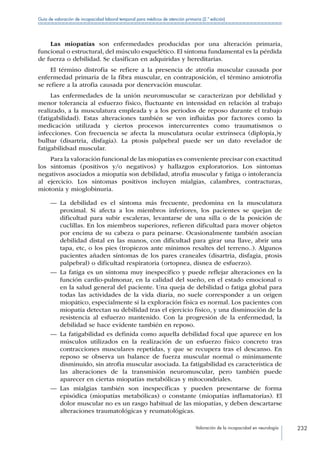 Valoración de la incapacidad en neurología 232
Guía de valoración de incapacidad laboral temporal para médicos de atención primaria (2.ª edición)
Las miopatías son enfermedades producidas por una alteración primaria,
funcional o estructural, del músculo esquelético. El síntoma fundamental es la pérdida
de fuerza o debilidad. Se clasifican en adquiridas y hereditarias.
El término distrofia se refiere a la presencia de atrofia muscular causada por
enfermedad primaria de la fibra muscular, en contraposición, el término amiotrofia
se refiere a la atrofia causada por denervación muscular.
Las enfermedades de la unión neuromuscular se caracterizan por debilidad y
menor tolerancia al esfuerzo físico, fluctuante en intensidad en relación al trabajo
realizado, a la musculatura empleada y a los periodos de reposo durante el trabajo
(fatigabilidad). Estas alteraciones también se ven influidas por factores como la
medicación utilizada y ciertos procesos intercurrentes como traumatismos o
infecciones. Con frecuencia se afecta la musculatura ocular extrínseca (diplopía,)y
bulbar (disartria, disfagia). La ptosis palpebral puede ser un dato revelador de
fatigabilidsad muscular.
Para la valoración funcional de las miopatías es conveniente precisar con exactitud
los síntomas (positivos y/o negativos) y hallazgos exploratorios. Los síntomas
negativos asociados a miopatía son debilidad, atrofia muscular y fatiga o intolerancia
al ejercicio. Los síntomas positivos incluyen mialgias, calambres, contracturas,
miotonía y mioglobinuria.
—— La debilidad es el síntoma más frecuente, predomina en la musculatura
proximal. Si afecta a los miembros inferiores, los pacientes se quejan de
dificultad para subir escaleras, levantarse de una silla o de la posición de
cuclillas. En los miembros superiores, refieren dificultad para mover objetos
por encima de su cabeza o para peinarse. Ocasionalmente también asocian
debilidad distal en las manos, con dificultad para girar una llave, abrir una
tapa, etc, o los pies (tropiezos ante mínimos resaltes del terreno..). Algunos
pacientes añaden síntomas de los pares craneales (disartria, disfagia, ptosis
palpebral) o dificultad respiratoria (ortopnea, disnea de esfuerzo).
—— La fatiga es un síntoma muy inespecífico y puede reflejar alteraciones en la
función cardio-pulmonar, en la calidad del sueño, en el estado emocional o
en la salud general del paciente. Una queja de debilidad o fatiga global para
todas las actividades de la vida diaria, no suele corresponder a un origen
miopático, especialmente si la exploración física es normal. Los pacientes con
miopatía detectan su debilidad tras el ejercicio físico, y una disminución de la
resistencia al esfuerzo mantenido. Con la progresión de la enfermedad, la
debilidad se hace evidente también en reposo.
—— La fatigabilidad es definida como aquella debilidad focal que aparece en los
músculos utilizados en la realización de un esfuerzo físico concreto tras
contracciones musculares repetidas, y que se recupera tras el descanso. En
reposo se observa un balance de fuerza muscular normal o minimamente
disminuido, sin atrofia muscular asociada. La fatigabilidad es característica de
las alteraciones de la transmisión neuromuscular, pero también puede
aparecer en ciertas miopatías metabólicas y mitocondriales.
—— Las mialgias también son inespecíficas y pueden presentarse de forma
episódica (miopatías metabólicas) o constante (miopatías inflamatorias). El
dolor muscular no es un rasgo habitual de las miopatías, y deben descartarse
alteraciones traumatológicas y reumatológicas.
 