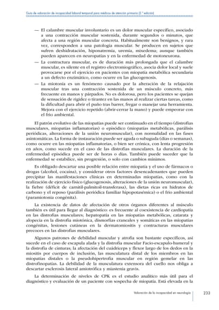 Valoración de la incapacidad en neurología 233
Guía de valoración de incapacidad laboral temporal para médicos de atención primaria (2.ª edición)
—— El calambre muscular involuntario es un dolor muscular específico, asociado
a una contracción muscular sostenida, durante segundos o minutos, que
afecta a una región muscular concreta. Habitualmente son benignos, y rara
vez, corresponden a una patología muscular. Se producen en sujetos que
sufren deshidratación, hiponatremia, uremia, mixedema; aunque también
pueden aparecen en neuropatías y en la enfermedad de motoneurona.
—— La contractura muscular, es de duración más prolongada que el calambre
muscular, es silente en el registro electromiográfico, asocia dolor local y suele
provocarse por el ejercicio en pacientes con miopatía metabólica secundaria
a un defecto enzimático, como ocurre en las glucogenosis.
—— La miotonía es un fenómeno causado por la alteración de la relajación
muscular tras una contracción sostenida de un músculo concreto, más
frecuente en manos y párpados. No es dolorosa, pero los pacientes se quejan
de sensación de rigidez o tirantez en las manos al realizar ciertas tareas, como
la dificultad para abrir el puño tras barrer, fregar o manejar una herramienta.
Mejora con el ejercicio repetido (abrir-cerrar la mano) y puede empeorar con
el frio ambiental.
El patrón evolutivo de las miopatías puede ser continuado en el tiempo (distrofias
musculares, miopatías inflamatorias) o episódico (miopatías metabólicas, parálisis
periódicas, alteraciones de la unión neuromuscular), con normalidad en las fases
asintomáticas. La forma de instauración puede ser aguda o subaguda (días o semanas),
como ocurre en las miopatías inflamatorias, o bien ser crónica, con lenta progresión
en años, como sucede en el caso de las distrofias musculares. La duración de la
enfermedad episódica puede ser de horas o días. También puede suceder que la
enfermedad se estabilice, sin progresión, o solo con cambios mínimos.
Es obligado descartar una posible relación entre miopatía y el uso de fármacos o
drogas (alcohol, cocaína), y considerar otros factores desencadenantes que pueden
precipitar las manifestaciones clínicas en determinadas miopatías, como con la
realización de ejercicio físico (glucogenosis, alteraciones de la unión neuromuscular),
la fiebre (déficit de carnitil-palmitoil-transferasa), las dietas ricas en hidratos de
carbono y el reposo (parálisis periódica familiar hipopotasémica) o el frio ambiental
(paramiotonia congénita).
La existencia de datos de afectación de otros órganos diferentes al músculo
también es útil para llegar al diagnóstico: es frecuente al coexistencia de cardiopatía
en las distrofias musculares; hepatopatía en las miopatías metabólicas, catarata y
alopecia en la distrofia miotónica, dismorfias craneales y somáticas en las miopatías
congénitas, lesiones cutáneas en la dermatomiositis y contracturas musculares
precoces en las distrofias musculares.
Algunos patrones de debilidad muscular y atrofia son bastante específicos, así
sucede en el caso de escapula alada y la distrofia muscular Facio-escapulo-humeral y
la distrofia de cinturas; la afectación del cuádriceps y flexor largo de los dedos en la
miositis por cuerpos de inclusión, las musculatura distal de los miembros en las
miopatías distales o la pseudohipertrofia muscular en región gemelar en las
distrofinopatías. La debilidad de la musculatura extensora del cuello nos obliga a
descartar esclerosis lateral amiotrófica y miastenia gravis.
La determinación de niveles de CPK es el estudio analítico más útil para el
diagnóstico y evaluación de un paciente con sospecha de miopatía. Está elevada en la
 