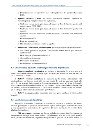 Valoración de la incapacidad en neurología 237
Guía de valoración de incapacidad laboral temporal para médicos de atención primaria (2.ª edición)
c.	Déficit motores y/o sensitivos más restringidos que los clasificados como
LACI.
3. Infarto lacunar (LACI): no existe disfunción cerebral superior ni
hemianopsia y cumple uno de los siguientes,
a.	Síndrome motor puro que afecta al menos a dos de las tres partes del
cuerpo (cara, EESS, EEII).
b.	Síndrome motor puro que afecta al menos a dos de las tres partes del
cuerpo.
c.	Síndrome sensitivo motor que afecta al menos a dos de las tres partes del
cuerpo.
d.	Hemiparesia-ataxia.
e.	Disartria mano torpe.
f.	 Movimientos anormales focales y agudos.
4.  Infarto de circulación posterior (POCI): cumple alguno de los siguientes,
a.	Afectación ipsilateral de pares craneales con déficit motor y/o sensitivo
contralateral.
b.	Déficit motor y/o sensitivo bilateral.
c.	Afectación oculomotora.
d.	Disfunción cerebelosa.
e.	Hemianopsia homónima aislada.
II.4  clasificación de los infartos cerebrales por mecanismo de producción
1.  Infarto cerebral trombótico: secundario a estenosis de arteria cerebral
intracraneal o extracraneal de troncos supra aórticos, por alteración ateroesclerótica
de la pared de la arteria.
2.  Infarto cerebral embólico: la oclusión de la arteria intracraneal está
producida por un émbolo originado en otro punto del sistema vascular, pudiendo
proceder de una arteria intracraneal de un tronco arterial supra aórtico o del cayado
aórtico (embolismo arterio-arterial), ser un émbolo cardiaco (cardioembolismo), ser
un émbolo pulmonar o émbolo de la circulación sistémica cuando existe un defecto
en el tabique interauricular (embolismo paradójico).
3.  Infarto hemodinámico: originado por bajo gasto cardiaco o hipotensión
arterial.
II.5  Accidentes isquémicos transitorios
Alteración transitoria y focal de la circulación cerebral o retiniana de inicio
brusco, que origina la aparición de síntomas o signos neurológicos de breve duración
y con recuperación completa en las siguientes 24 horas del inicio. En función de la
clínica distinguimos:
1.  AIT carotídeos: aparecen de forma aislada o en combinación: trastornos
motores (paresia o plejia de una o ambas EE ipsilaterales, con frecuente participación
facial); trastornos sensitivos (hipoestesia o parestesias que afectan a una o ambas EE
 