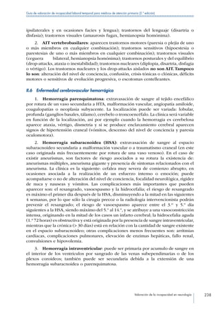 Valoración de la incapacidad en neurología 238
Guía de valoración de incapacidad laboral temporal para médicos de atención primaria (2.ª edición)
ipsilaterales y en ocasiones facies y lengua); trastornos del lenguaje (disartria o
disfasia); trastornos visuales (amaurosis fugax, hemianopsia homónima).
2.  AIT vertebrobasilares: aparecen trastornos motores (paresia o plejia de uno
o más miembros en cualquier combinación); trastornos sensitivos (hipoestesia o
parestesias de uno o más miembros en cualquier combinación); trastornos visuales
(ceguera	 bilateral, hemianopsia homónima); trastornos posturales y del equilibrio
(drop-attacks, ataxia o inestabilidad); trastornos nucleares (diplopia, disartria, disfagia
o vértigo). Los trastornos nucleares y los drop-attacks aislados no son AIT.Tampoco
lo son: alteración del nivel de conciencia, confusión, crisis tónicas o clónicas, déficits
motores o sensitivos de evolución progresiva, o escotomas centelleantes.
II.6  Enfermedad cerebrovascular hemorrágica
1.  Hemorragia parenquimatosa: extravasación de sangre al tejido encefálico
por rotura de un vaso secundaria a HTA, malformación vascular, angiopatía amiloide,
coagulopatías o neoplasia subyacente. La localización puede ser variada: lobular,
profunda (ganglios basales, tálamo), cerebelo o troncoencéfalo. La clínica será variable
en función de la localización, así por ejemplo cuando la hemorragia es cerebelosa
aparece ataxia, vértigo, dismetría y si se produce enclavamiento cerebral aparecen
signos de hipertensión craneal (vómitos, descenso del nivel de conciencia y paresia
oculomotora).
2.  Hemorragia subaracnoidea (HSA): extravasación de sangre al espacio
subaracnoideo secundaria a malformación vascular o a traumatismo craneal (en este
caso originada más frecuentemente por rotura de una vaso venoso). En el caso de
existir aneurismas, son factores de riesgo asociados a su rotura la existencia de:
aneurismas múltiples, aneurisma gigante y presencia de síntomas relacionados con el
aneurisma. La clínica es la siguiente: cefalea muy severa de comienzo abrupto, en
ocasiones asociada a la realización de un esfuerzo intenso o emoción; puede
acompañarse o no de alteración del nivel de conciencia, focalidad neurológica, rigidez
de nuca y nauseas y vómitos. Las complicaciones más importantes que pueden
aparecer son: el resangrado, vasoespasmo y la hidrocefalia; el riesgo de resangrado
es máximo el primer día después de la HSA, disminuyendo a la mitad en las siguientes
4 semanas, por lo que sólo la cirugía precoz o la radiología intervencionista podrán
prevenir el resangrado; el riesgo de vasoespasmo aparece entre el 3.er
y 5.º día
siguientes a la HSA, siendo máximo del 5.º al 14.º, y se atribuye a una vasoconstricción
intensa, originando en la mitad de los casos un infarto cerebral; la hidrocefalia aguda
(1.ª 72 horas) es obstructiva y está originada por la presencia de sangre intraventricular,
mientras que la crónica ( 30 días) está en relación con la cantidad de sangre existente
en el espacio subaracnoideo; otras complicaciones menos frecuentes son: arritmias
cardíacas, complicaciones pulmonares, elevación de enzimas hepáticas, fallo renal,
convulsiones e hipovolemia.
3.  Hemorragia intraventricular: puede ser primaria por acumulo de sangre en
el interior de los ventrículos por sangrado de las venas subependimarias o de los
plexos coroideos; también puede ser secundaria debida a la extensión de una
hemorragia subaracnoidea o parenquimatosa.
 