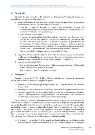 Introducción a la incapacidad laboral:
Concepto y definiciones
24
Guía de valoración de incapacidad laboral temporal para médicos de atención primaria (2.ª edición)
3.  Parte de alta
El parte de alta pone fin a la situación de Incapacidad Temporal. Puede ser
emitido por los siguientes facultativos:
1.	 Médico del Servicio Público de Salud o (Médico de Mutua para las contingencias
profesionales en caso de estar cubiertas por esta):
•  Curación o mejoría: Cuando el estado del asegurado permite su
reincorporación laboral, aunque no se haya producido la curación total y
continúe recibiendo asistencia médica.
•  Fallecimiento o jubilación.
•  Propuesta de Incapacidad: El médico del SPS inicia un procedimiento para
que se reconozca una posible Incapacidad Permanente. El asegurado
continúa sin tener que acudir a su puesto de trabajo y percibiendo la
prestación de IT. En caso de que se deniegue la IP por considerarse que no
se encuentra incapacitado, se extinguirá la prestación de IT; para que esté
entonces en IT será necesaria una nueva baja (ver apartado recaídas).
•  Pasa a control del INSS por haber transcurrido 365 días.
2.	 Inspector Médico del SPS: Además de por las anteriores causas, puede emitir
el alta por inspección, que implica que durante los siguientes seis meses
todo nuevo proceso de IT debe ser autorizado por la Inspección.
3.	 Inspector médico del INSS:
•  Alta por propuesta de Incapacidad: En las mismas condiciones del emitido
por el facultativo de atención primaria.
•  Alta por inspección: Ver apartado recaídas.
4.  Prórroga de IT
Agotado el plazo de 365 días de IT, el INSS –a través de los Equipos de Valoración
de Incapacidades– es el único competente para:
—— reconocer la situación de prórroga expresa de IT, con un límite de 180 días
más, o bien
—— determinar la iniciación de un expediente de incapacidad permanente, o bien
—— emitir el alta médica (por curación/mejoría o por incomparecencia). En este
caso, el INSS será el único competente para emitir una nueva baja médica en
los 180 días posteriores por la misma o similar patología.
La Ley 40/2007 establece el procedimiento a seguir cuando un paciente que ha
sido dado de alta por el INSS tras el transcurso de 365 días de IT no está de acuerdo
con esta decisión. En este caso, el trabajador, en el plazo máximo de cuatro días
naturales, podrá presentar su disconformidad. Ésta será valorada en primer lugar
por la Inspección Médica del SPS que dispondrá, a su vez, de siete días naturales
para comunicar al INSS si está de acuerdo con la decisión tomada de emitir el alta o
bien si discrepa de la misma, proponiendo la reconsideración de la resolución de
alta, siempre especificando y fundamentando su discrepancia.
—— Si la inspección médica del SPS confirma la decisión que se hubo tomado
de emitir el alta, o si transcurrido el plazo de 7 días naturales no se hubiera
 