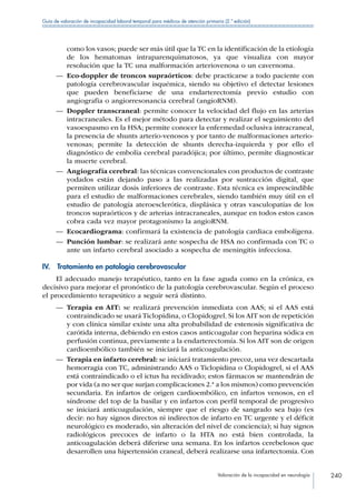 Valoración de la incapacidad en neurología 240
Guía de valoración de incapacidad laboral temporal para médicos de atención primaria (2.ª edición)
como los vasos; puede ser más útil que la TC en la identificación de la etiología
de los hematomas intraparenquimatosos, ya que visualiza con mayor
resolución que la TC una malformación arteriovenosa o un cavernoma.
—— Eco-doppler de troncos supraórticos: debe practicarse a todo paciente con
patología cerebrovascular isquémica, siendo su objetivo el detectar lesiones
que pueden beneficiarse de una endarterectomía previo estudio con
angiografia o angiorresonancia cerebral (angioRNM).
—— Doppler transcraneal: permite conocer la velocidad del flujo en las arterias
intracraneales. Es el mejor método para detectar y realizar el seguimiento del
vasoespasmo en la HSA; permite conocer la enfermedad oclusiva intracraneal,
la presencia de shunts arterio-venosos y por tanto de malformaciones arterio-
venosas; permite la detección de shunts derecha-izquierda y por ello el
diagnóstico de embolia cerebral paradójica; por último, permite diagnosticar
la muerte cerebral.
—— Angiografía cerebral: las técnicas convencionales con productos de contraste
yodados están dejando paso a las realizadas por sustracción digital, que
permiten utilizar dosis inferiores de contraste. Esta técnica es imprescindible
para el estudio de malformaciones cerebrales, siendo también muy útil en el
estudio de patología ateroesclerótica, displásica y otras vasculopatías de los
troncos supraórticos y de arterias intracraneales, aunque en todos estos casos
cobra cada vez mayor protagonismo la angioRNM.
—— Ecocardiograma: confirmará la existencia de patología cardiaca embolígena.
—— Punción lumbar: se realizará ante sospecha de HSA no confirmada con TC o
ante un infarto cerebral asociado a sospecha de meningitis infecciosa.
IV.  Tratamiento en patología cerebrovascular
El adecuado manejo terapéutico, tanto en la fase aguda como en la crónica, es
decisivo para mejorar el pronóstico de la patología cerebrovascular. Según el proceso
el procedimiento terapeútico a seguir será distinto.
—— Terapia en AIT: se realizará prevención inmediata con AAS; si el AAS está
contraindicado se usará Ticlopidina, o Clopidogrel. Si los AIT son de repetición
y con clínica similar existe una alta probabilidad de estenosis significativa de
carótida interna, debiendo en estos casos anticoagular con heparina sódica en
perfusión continua, previamente a la endarterectomía. Si los AIT son de origen
cardioembólico también se iniciará la anticoagulación.
—— Terapia en infarto cerebral: se iniciará tratamiento precoz, una vez descartada
hemorragia con TC, administrando AAS o Ticlopidina o Clopidogrel, si el AAS
está contraindicado o el ictus ha recidivado; estos fármacos se mantendrán de
por vida (a no ser que surjan complicaciones 2.ª a los mismos) como prevención
secundaria. En infartos de origen cardioembólico, en infartos venosos, en el
síndrome del top de la basilar y en infartos con perfil temporal de progresivo
se iniciará anticoagulación, siempre que el riesgo de sangrado sea bajo (es
decir: no hay signos directos ni indirectos de infarto en TC urgente y el déficit
neurológico es moderado, sin alteración del nivel de conciencia); si hay signos
radiológicos precoces de infarto o la HTA no está bien controlada, la
anticoagulación deberá diferirse una semana. En los infartos cerebelosos que
desarrollen una hipertensión craneal, deberá realizarse una infartectomía. Con
 
