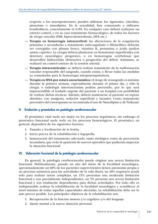 Valoración de la incapacidad en neurología 241
Guía de valoración de incapacidad laboral temporal para médicos de atención primaria (2.ª edición)
respecto a los neuroprotectores, pueden utilizarse los siguientes: citicolina,
piracetam o nimodipino. En la actualidad, han comenzado a utilizarse
trombolíticos, concretamente el rt-PA. En cualquier caso deberá realizarse un
estricto control, y en su caso tratamiento farmacológico, de todos los factores
de riesgo vascular (DM, hipercolesterolemia, HTA etc.)
—— Terapia en hemorragia intracerebral: las alteraciones de la coagulación
primarias o secundarias a tratamiento anticoagulante o fibrinolítico deberán
ser corregidas con plasma fresco, vitamina K, protamina o ácido epsilon
amino capróico. La cirugía deberá plantearse en hematomas superficiales con
deterioro neurológico progresivo, o en hemorragias cerebelosas que
desarrollen hidrocefalia obstructiva o progresión del déficit. Asimismo, se
realizará un control estricto de la tensión arterial.
—— Terapia intraventricular: se deberá realizar tratamiento de la malformación
vascular responsable del sangrado, cuando exista, y llevar todas las medidas
ya comentadas para la hemorragia intraparenquimatosa.
—— Terapia en HSA por rotura aneurismática: el riesgo de resangrado es máximo
durante la primera semana, especialmente durante el primer día, y sólo la
cirugía o radiología intervencionista podrán prevenirlo, por lo que será
imprescindible el traslado urgente del paciente a un hospital con posibilidad
de realizar dichas técnicas. Además, deberá mantenerse al paciente en reposo
absoluto, con analgesia, sedación superficial y laxantes. Como tratamiento
preventivo del vasoespasmo se recomienda el uso de Nimodipino y de Tirilazad.
V.  Evolución y pronóstico en patología cerebrovascular
El pronóstico vital suele ser mejor en los procesos isquémicos, sin embargo el
pronóstico funcional suele serlo en los procesos hemorrágicos. El pronóstico, en
general, dependerá de los siguientes factores:
1.	 Tamaño y localización de la lesión.
2.	 Inicio precoz de la rehabilitación y logopedia.
3.	 Instauración del tratamiento adecuado, tanto etiológico como de prevención
secundaria, que evite la aparición de nuevos episodios que pudieran empeorar
la situación funcional.
VI.  Valoración funcional de la patología cerebrovascular
En general, la patología cerebrovascular puede originar una severa limitación
funcional. Habitualmente, pasado un año del inicio de la focalidad neurológica,
aproximadamente un 60% de los pacientes supervivientes tienen autonomía propia y
no precisan asistencia para las actividades de la vida diaria, un 20% requieren ayuda
sólo para realizar tareas complejas, un 15% presentan una moderada limitación
funcional y son parcialmente independientes, un 5% presenta una severa limitación
funcional y son totalmente dependientes para dichas actividades. Por todo ello es
indispensable realizar la rehabilitación de la focalidad neurológica y restablecer el
nivel máximo de todas aquellas capacidades afectadas. La rehabilitación debe ser lo
más precoz posible. Los principales objetivos de la rehabilitación son:
1.	 Recuperación de la función motora y/o cognitiva y/o del lenguaje.
2.	 Ajuste mental a la nueva situación personal.
 