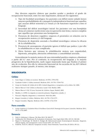 Valoración de la incapacidad en neurología 242
Guía de valoración de incapacidad laboral temporal para médicos de atención primaria (2.ª edición)
Hay diversos aspectos clínicos que pueden ayudar a predecir el grado de
recuperación funcional, entre los más importantes, destacaré los siguientes:
1.	 Tipo de focalidad neurológica: los pacientes con déficit motor aislado tienen
mayores probabilidades de conseguir la independencia funcional que aquellos
que asocian déficit sensorial y/o visual y/o de funciones superiores como el
lenguaje.
2.	 Severidad del déficit neurológico inicial: los pacientes con una hemiplejia
densa al comienzo suelen tener una recuperación más lenta y menos completa
que aquellos que presentan una hemiparesia.
3.	 Presencia de deterioro cognitivo: empeora el pronóstico en relación con la
recuperación motora y/o del lenguaje.
4.	 Presencia de depresión asociada a focalidad neurológica: retrasa la eficacia
de la rehabilitación.
5.	 Presencia de anosognosia: el paciente ignora el déficit que padece y por ello
la rehabilitación es más complicada.
6.	 Otros factores que retrasan la rehabilitación motora son: espasticidad,
hipotonía, artropatía, alteración esfinteriana y comorbilidad asociada.
Generalmente la mejoría motora de una extremidad parética empieza a disminuir
a partir del 6.º mes. Por el contrario, la recuperación del lenguaje y la mejoría
progresiva de la bipedestación, suele seguir mejorando hasta que finaliza el primer
año de evolución. Por ello la valoración funcional de las secuelas de los ACV deberá
realizarse siempre pasado, al menos, este tiempo.
BIBLIOGRAFÍA
Cefalea
 1.	 Cano Orgaz A. Cefalea en racimos. Medicine; 10 870): 4759-4769.
 2.	 Cuadrado Godia E. Cefalea tensional. Medicine 2011; 10 (70): 4738-4743.
 3.	 Grupo de Estudio de Cefalea de la SEN: Actitud diagnóstica y terapéutica en la cefalea. Ed. 2006.
 4.	 Mateos Marcos V. Ed. Cefalea en Racimos. Luzán 5 Ed, Madrid, 2006.
 5.	 Mateos Marcos V. Ed. X Curso Nacional de Cefaleas. Ergon, Madrid, 2005.
 6.	 Miralles, A. (1999). La migraña en atención primaria. Diagnóstico estudio, 2.
 7.	 Pascual J. Migraña: diagnóstico y tratamiento. Med Clin 2001.
 8.	 Roquer González J. Cefalea. Medicine 2011; 10 (70): 4733-4737.
 9.	 Roquer González. Migraña. Medicine 2011; 10 870): 4744-4749.
Pares craneales
 1.	 Cacho Gutiérrez J, Cacabelos Pérez P, Sevillano García M.D. Patología de los pares craneales. Medicine 2011;
10 (7): 4793-4805.
Demencia
 1.	 Dalvi A. Alzheimer´s Disease. Dis Mon 2012; 58: 666-677.
 2.	 Geldmacher DS, Whitehouse PJ. Evaluation of dementia. New Engl J Med 1996; 335 (5): 330-336.
 3.	 Piguet O, Hornberger M, Mioshi E, Hodges JR. Behavioural-variant frontotemporal dementia: diagnosis,
clinical staging, and management. Lancet Neurol 2011; 10: 162-172.
 4.	 Podell K, Torres K. Affective Symptoms in Early- Onset Dementia. Neurol Clin 29 (2011): 99-114.
 