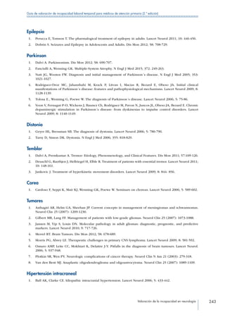 Valoración de la incapacidad en neurología 243
Guía de valoración de incapacidad laboral temporal para médicos de atención primaria (2.ª edición)
Epilepsia
 1.	 Perucca E, Tomson T. The pharmalogical treatment of epilepsy in adults. Lancet Neurol 2011; 10: 446-456.
 2.	 Dobrin S. Seizures and Epilepsy in Adolescents and Adults. Dis Mon 2012; 58: 708-729.
Parkinson
 1.	 Dalvi A. Parkinsonism. Dis Mon 2012; 58: 690-707.
 2.	 Fanciulli A, Wenning GK. Multiple-System Atrophy. N Engl J Med 2015; 372: 249-263.
 3.	 Nutt JG, Wooten FW. Diagnosis and initial management of Parkinson´s disease. N Engl J Med 2005; 353:
1021-1027.
 4.	 Rodriguez-Oroz MC, Jahanshahi M, Krack P, Litvan I, Macias R, Bezard E, Obeso JA. Initial clinical
manifestations of Parkinson´s disease: features and pathophysiological mechanisms. Lancet Neurol 2009; 8:
1128-1139.
 5.	 Tolosa E., Wenning G, Poewe W. The diagnosis of Parkinson´s disease. Lancet Neurol 2006; 5: 75-86.
 6.	 Voon V, Fernagut P-O, Wickens J, Baunez Ch, Rodriguez M, Pavon N, Juncos JL, Obeso JA, Bezard E. Chronic
dopaminergic stimulation in Parkinson´s disease: from dyskinesias to impulse control disorders. Lancet
Neurol 2009; 8: 1140-1149.
Distonía
 1.	 Geyer HL, Bressman SB. The diagnosis of dystonia. Lancet Neurol 2006; 5: 780-790.
 2.	 Tarsy D, Simon DK. Dystonia. N Engl J Med 2006; 355: 818-829.
Temblor
 1.	 Dalvi A, Premkumar A. Tremor: Etiology, Phenomenology, and Clinical Features. Dis Mon 2011; 57:109-126.
 2.	 Deuschl G, Raethjen J, Hellriegel H, Elble R. Treatment of patients with essential tremor. Lancet Neurol 2011;
10: 148-161.
 3.	 Jankovic J. Treatment of hyperkinetic movement disorders. Lancet Neurol 2009; 8: 844- 856.
Corea
 1.	 Cardoso F, Seppi K, Mair KJ, Wenning GK, Poewe W. Seminars on choreas. Lancet Neurol 2006; 5: 589-602.
Tumores
 1.	 Asthagiri AR, Helm GA, Sheehan JP. Current concepts in management of meningiomas and schwannomas.
Neurol Clin 25 (2007): 1209-1230.
 2.	 Gilbert MR, Lang FF. Management of patients with low-grade gliomas. Neurol Clin 25 (2007): 1073-1088.
 3.	 Jansen M, Yip S, Louis DN. Molecular pathology in adult gliomas: diagnostic, prognostic, and predictive
markers. Lancet Neurol 2010; 9: 717-726.
 4.	 Merrel RT. Brain Tumors. Dis Mon 2012; 58: 678-689.
 5.	 Morris PG, Abrey LE. Therapeutic challenges in primary CNS lymphoma. Lancet Neurol 2009; 8: 581-592.
 6.	 Omuro AMP, Leite CC, Mokhtari K, Delattre J-Y. Pitfalls in the diagnosis of brain tumours. Lancet Neurol.
2006; 5: 937-948.
 7.	 Plotkin SR, Wen PY. Neurologic complications of cáncer therapy. Neurol Clin N Am 21 (2003): 279-318.
 8.	 Van den Bent MJ. Anaplastic oligodendroglioma and oligoastrocytoma. Neurol Clin 25 (2007): 1089-1109.
Hipertensión intracraneal
 1.	 Ball AK, Clarke CE. Idiopathic intracranial hypertension. Lancet Neurol 2006; 5: 433-442.
 