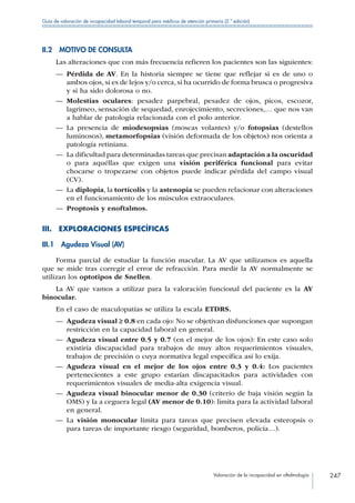 Valoración de la incapacidad en oftalmología 247
Guía de valoración de incapacidad laboral temporal para médicos de atención primaria (2.ª edición)
II.2  MOTIVO DE CONSULTA
Las alteraciones que con más frecuencia refieren los pacientes son las siguientes:
—— Pérdida de AV. En la historia siempre se tiene que reflejar si es de uno o
ambos ojos, si es de lejos y/o cerca, si ha ocurrido de forma brusca o progresiva
y si ha sido dolorosa o no.
—— Molestias oculares: pesadez parpebral, pesadez de ojos, picos, escozor,
lagrimeo, sensación de sequedad, enrojecimiento, secreciones,… que nos van
a hablar de patología relacionada con el polo anterior.
—— La presencia de miodesopsias (moscas volantes) y/o fotopsias (destellos
luminosos), metamorfopsias (visión deformada de los objetos) nos orienta a
patología retiniana.
—— La dificultad para determinadas tareas que precisan adaptación a la oscuridad
o para aquéllas que exigen una visión periférica funcional para evitar
chocarse o tropezarse con objetos puede indicar pérdida del campo visual
(CV).
—— La diplopia, la tortícolis y la astenopia se pueden relacionar con alteraciones
en el funcionamiento de los músculos extraoculares.
—— Proptosis y enoftalmos.
III.  EXPLORACIONES ESPECÍFICAS
III.1  Agudeza Visual (AV)
Forma parcial de estudiar la función macular. La AV que utilizamos es aquella
que se mide tras corregir el error de refracción. Para medir la AV normalmente se
utilizan los optotipos de Snellen.
La AV que vamos a utilizar para la valoración funcional del paciente es la AV
binocular.
En el caso de maculopatías se utiliza la escala ETDRS.
—— Agudeza visual ≥ 0.8 en cada ojo: No se objetivan disfunciones que supongan
restricción en la capacidad laboral en general.
—— Agudeza visual entre 0.5 y 0.7 (en el mejor de los ojos): En este caso solo
existiría discapacidad para trabajos de muy altos requerimientos visuales,
trabajos de precisión o cuya normativa legal específica así lo exija.
—— Agudeza visual en el mejor de los ojos entre 0.3 y 0.4: Los pacientes
pertenecientes a este grupo estarían discapacitados para actividades con
requerimientos visuales de media-alta exigencia visual.
—— Agudeza visual binocular menor de 0.30 (criterio de baja visión según la
OMS) y la a ceguera legal (AV menor de 0.10): limita para la actividad laboral
en general.
—— La visión monocular limita para tareas que precisen elevada esteropsis o
para tareas de importante riesgo (seguridad, bomberos, policía…).
 