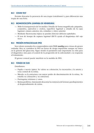 Valoración de la incapacidad en oftalmología 248
Guía de valoración de incapacidad laboral temporal para médicos de atención primaria (2.ª edición)
III.2  COVER TEST
Permite descartar la presencia de una tropia (estrabismo) y para diferenciar una
tropia de una foria.
III.3  BIOMICROSCOPÍA (LÁMPARA DE HENDIDURA)
—— Mide la transparencia de los medios. Estudia de forma magnificada: párpados,
conjuntiva, epiesclera y esclera, superficie lagrimal y estudio de la capa
lagrimal, cámara anterior, iris, cristalino y vítreo anterior.
—— Mediante fluoresceína tópica se pueden detectar defectos epiteliales.
—— El test de tiempo de ruptura lagrimal (BUT) ayuda al diagnóstico del «ojo
seco».
III.4  PRESIÓN INTRACOCULAR (PIO)
Son valores normales los comprendidos entre 9-21 mmHg para córnea de grosor
estándar. Hoy se considera la PIO un factor de riesgo importante aunque no único
en la génesis del glaucoma. Sigue siendo el parámetro más importante no sólo para
el diagnóstico sino para el control de la progresión de la enfermedad y su respuesta
al tratamiento.
El grosor corneal puede interferir en la medida de PIO.
III.5  FONDO DE OJO
Estudiamos:
—— Papila o nervio óptico. Se valora su coloración, la excavación y la arteria y
vena central de la retina.
—— Mácula: es la estructura con mayor poder de discriminación de la retina,. Se
estudia su coloración y su estructura.
—— Parénquina retiniano y vasos.
—— Retina periférica.Intentando descartar la existencia de lesiones predisponentes
al desprendimiento de retina.
 