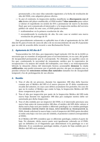 Introducción a la incapacidad laboral:
Concepto y definiciones
25
Guía de valoración de incapacidad laboral temporal para médicos de atención primaria (2.ª edición)
pronunciado, a los once días naturales siguientes a la fecha de resolución de
alta del INSS, esta adquirirá plenos efectos.
—— Si, por el contrario, la inspección médica manifiesta su discrepancia con el
alta dentro del plazo establecido, el INSS tendrá 7 días naturales para volver
a valorar el expediente en sesión de EVI y pronunciar de nuevo la decisión
final, que será comunicada al interesado y a la inspección médica del servicio
público de salud. En este caso, el INSS podrá resolver:
•  reafirmándose en la primera resolución de alta.
•  reconsiderando la resolución de alta. En este caso se emitirá una nueva
resolución de prórroga de IT.
Este procedimiento solamente es aplicable tras el alta al agotamiento de los 365
días de IT; para el resto de casos de alta o de no reconocimiento de una IP, el paciente
que no esté de acuerdo debe recurrir a una Reclamación Previa.
5.  Agotamiento de 545 días de IT
Transcurridos los 545 días, por imperativo legal (artículo 131 bis de la LGSS) es
necesario que se examine al asegurado para el reconocimiento, en su caso, del grado
de incapacidad permanente que le corresponda. No obstante, en aquellos casos en
los que, continuando la necesidad de tratamiento médico por la expectativa de
recuperación o la mejora del estado del trabajador, con vistas a su reincorporación
laboral, la situación clínica del interesado hiciera aconsejable demorar la citada
calificación, esta podrá retrasarse por el período preciso, sin que en ningún caso se
puedan rebasar los setecientos treinta días naturales sumados los de incapacidad
temporal y los de prolongación de sus efectos.
6. Recaídas
1.	 Tras el alta de un proceso, durante los siguientes 180 días debe hacerse
constar por el Médico del SPS si el nuevo proceso de IT debe considerarse
recaída del anterior, en cuyo caso deben acumularse los periodos. En caso de
que no lo realice el Médico que emite la baja, la Inspección Médica del SPS
tiene competencia para ello.
2.	 Tras el alta por inspección por parte de la Inspección Médica del SPS toda
nueva baja durante los siguientes 180 días por cualquier motivo debe ser
autorizada por dicha Inspección.
3.	 Tras el alta emitida por un inspector del INSS, si el interesado precisara una
nueva baja antes de transcurridos 180 días, el médico del SPS debe valorar si
dicha nueva baja será por similar o diferente patología; si es similar patología
NO DEBERÍA EMITIR PARTE DE BAJA, SINO REMITIR AL TRABAJADOR AL
INSS, donde solicitará la nueva baja y será el inspector del INSS quien decidirá
si emite esta baja o no (en caso de emitirla, el posterior control corresponderá
al INSS).
Si el Médico del SPS considera que es diferente patología, emitirá el parte de
baja. No obstante, dicho nuevo parte será igualmente valorado en el INSS,
que en definitiva es el Organismo que determinará si la patología es o no
diferente. Si se considerara patología similar, el parte de baja emitido por el
Médico del SPS será anulado.
 