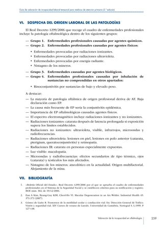Valoración de la incapacidad en oftalmología 259
Guía de valoración de incapacidad laboral temporal para médicos de atención primaria (2.ª edición)
VI.  SOSPECHA DEL ORIGEN LABORAL DE LAS PATOLOGÍAS
El Real Decreto 1299/2006 que recoge el cuadro de enfermedades profesionales
incluye la patología oftalmológica dentro de los siguientes grupos:
—— Grupo 1.  Enfermedades profesionales causadas por agentes químicos.
—— Grupo 2.  Enfermedades profesionales causadas por agentes físicos:
•  Enfermedades provocadas por radiaciones ionizantes.
•  Enfermedades provocadas por radiaciones ultravioleta.
•  Enfermedades provocadas por energía radiante.
•  Nistagmo de los mineros.
—— Grupo 3.  Enfermedades causadas por agentes biológicos.
—— Grupo 4. Enfermedades profesionales causadas por inhalación de
sustancias no comprendidas en otros apartados:
•  Rinoconjuntivitis por sustancias de bajo y elevado peso.
A destacar:
—— La mayoría de patología oftálmica de origen profesional deriva de AT. Baja
declaración como EP.
—— La causa más frecuente de EP sería la conjuntivitis epidémica.
—— Importancia de EP oftalmológicas causadas agentes físicos.
—— El espectro electromagnético incluye radiaciones ionizantes y no ionizantes.
—— Radiaciones ionizantes: catarata después de latencia prolongada si exposición
supera los límites establecidos.
—— Radiaciones no ionizantes: ultravioleta, visible, infrarrojos, microondas y
radiofrecuencias.
—— Radiaciones ultravioleta: lesiones en piel, lesiones en polo anterior (catarata,
pterigium, queratoconjuntivitis) y retinopatía.
—— Radiaciones IR: catarata en personas especialmente expuestas.
—— Luz visible: maculopatía.
—— Microondas y radiofrecuencias: efectos secundarios de tipo térmico, ojos
(catarata) y testículos los más afectados.
—— Nistagmo de los mineros: anecdótico en la actualidad. Origen multifactorial.
Alejamiento de la mina.
VII. BIBLIOGRAFÍA
 1.	 «Boletín Oficial del Estado». Real Decreto 1299/2006 por el que se aprueba el cuadro de enfermedades
profesionales en el Sistema de la Seguridad Social y se establecen criterios para su notificación y registro.
BOE núm. 302, de 19/12/2006.
 2.	 Eun A Kim, Byung-Guy KIM, Cheol-Ho YI. Macular Degeneration in an Arc-Welder. Industrial Health 45:
371-373 (2007).
 3.	 Gómez de Liaño R. Trastornos de la motilidad ocular y conducción vial. En: Dirección General de Tráfico.
Visión y seguridad vial. XIV Cursos de verano de Laredo. Universidad de Cantabria. Nortegral S. L.1999. P
127-138.
 