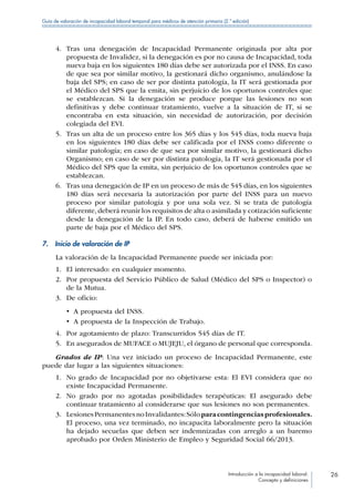 Introducción a la incapacidad laboral:
Concepto y definiciones
26
Guía de valoración de incapacidad laboral temporal para médicos de atención primaria (2.ª edición)
4.	 Tras una denegación de Incapacidad Permanente originada por alta por
propuesta de Invalidez, si la denegación es por no causa de Incapacidad, toda
nueva baja en los siguientes 180 días debe ser autorizada por el INSS. En caso
de que sea por similar motivo, la gestionará dicho organismo, anulándose la
baja del SPS; en caso de ser por distinta patología, la IT será gestionada por
el Médico del SPS que la emita, sin perjuicio de los oportunos controles que
se establezcan. Si la denegación se produce porque las lesiones no son
definitivas y debe continuar tratamiento, vuelve a la situación de IT, si se
encontraba en esta situación, sin necesidad de autorización, por decisión
colegiada del EVI.
5.	 Tras un alta de un proceso entre los 365 días y los 545 días, toda nueva baja
en los siguientes 180 días debe ser calificada por el INSS como diferente o
similar patología; en caso de que sea por similar motivo, la gestionará dicho
Organismo; en caso de ser por distinta patología, la IT será gestionada por el
Médico del SPS que la emita, sin perjuicio de los oportunos controles que se
establezcan.
6.	 Tras una denegación de IP en un proceso de más de 545 días, en los siguientes
180 días será necesaria la autorización por parte del INSS para un nuevo
proceso por similar patología y por una sola vez. Si se trata de patología
diferente, deberá reunir los requisitos de alta o asimilada y cotización suficiente
desde la denegación de la IP. En todo caso, deberá de haberse emitido un
parte de baja por el Médico del SPS.
7.  Inicio de valoración de IP
La valoración de la Incapacidad Permanente puede ser iniciada por:
1.	 El interesado: en cualquier momento.
2.	 Por propuesta del Servicio Público de Salud (Médico del SPS o Inspector) o
de la Mutua.
3.	 De oficio:
•  A propuesta del INSS.
•  A propuesta de la Inspección de Trabajo.
4.	 Por agotamiento de plazo: Transcurridos 545 días de IT.
5.	 En asegurados de MUFACE o MUJEJU, el órgano de personal que corresponda.
Grados de IP: Una vez iniciado un proceso de Incapacidad Permanente, este
puede dar lugar a las siguientes situaciones:
1.	 No grado de Incapacidad por no objetivarse esta: El EVI considera que no
existe Incapacidad Permanente.
2.	 No grado por no agotadas posibilidades terapéuticas: El asegurado debe
continuar tratamiento al considerarse que sus lesiones no son permanentes.
3.	 LesionesPermanentesnoInvalidantes:Sóloparacontingenciasprofesionales.
El proceso, una vez terminado, no incapacita laboralmente pero la situación
ha dejado secuelas que deben ser indemnizadas con arreglo a un baremo
aprobado por Orden Ministerio de Empleo y Seguridad Social 66/2013.
 
