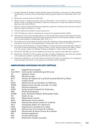 Valoración de la incapacidad en oftalmología 260
Guía de valoración de incapacidad laboral temporal para médicos de atención primaria (2.ª edición)
 4.	 González Manrique M; Rodríguez Sánchez JM; Ruiz Guerrero M. Parálisis oculomotoras. En: Muñoz-Negrete
FJ; Rebolleda G. Protocolos de neuroftalmología. Madrid: Sociedad Española de Oftalmología,.2010. P 217-
238.
 5.	 Manual para actuación médicos de INSS.2012.
 6.	 Martínez Puente A. Definición de baja visión. En: Solans Barri T.; García Sánchez J.; Cárceles Cárceles A.;
Martínez Puente A.; Rodríguez Hernández JV. Exploración del paciente con baja visión. Refracción Ocular y
Baja Visión. SEO. 2003. P259-274.
 7.	 Medeiros F, Bowd C, Weinred R. Glaucoma: diagnóstico, progresión y relaciones entre estructura y función.
Glaucoma Topics and Triends. N.º 3. 2007
 8.	 NTP 614: Radiaciones ionizantes: normas de protección.
 9.	 NTP 755: Radiaciones ópticas: metodología de evaluación de la exposición laboral. INSHT.
10.	 Pareja Ríos A; Serrano García M; Quijada Fumero E; Marredo MD; Cabrera-López F; Abreu Reyes P; Cardona-
Guerra P; Reyes Rodríguez M. Revisión del protocolo para el tratamiento de la retinopatía diabética. Archivos
de la Sociedad Española de Oftalmología. 2009. Vol 84. N.º 2.
11.	 Pérez Moreiras, JV; Coloma Bocks, JE; Prada Sánchez MC. Orbitopatía tiroidea (fisiopatología, diagnóstico y
tratamiento). Archivos de la Sociedad Española de Oftalmología. 2003. Vol 78. N.º 8. P 407-431.
12.	 Pérez Moreiras JV; Prada Sánchez C;. Borque Rodríguez E.Tumores de la órbita, aparato lagrimal y conjuntiva.
En Tratado de Otorrinolaringología y Cirugía de Cabeza y Cuello. Editorial panamericana. 2009. C. Suarez,
L. M. Gil- Carcedo, J. Marco, J. E. Medina, P. Ortega, J. Trinidad. 2.ª edición. Tomo IV. Capítulo 255.
13.	 Real Decreto 783/2001, de 6 de julio. Reglamento de protección sanitaria contra radiaciones ionizantes.
14.	 Real Decreto 1439/2010, de 5 de noviembre, por el que se modifica el Reglamento sobre protección sanitaria
contra radiaciones ionizantes, aprobado por Real Decreto 783/2001, de 6 de julio.
15.	 Real Decreto 486/2010, de 23 de abril, sobre la protección de la salud y la seguridad de los trabajadores
contra los riesgos relacionados con la exposición a radiaciones ópticas artificiales.
ABREVIATURAS EMPLEADAS EN ESTE CAPÍTULO
AFG Angiofluoresceingrafía.
Anti VEGF Anti-vascular endothelial growth factor.
AV Agudeza Visual.
BMC Biomicroscopia.
BUT Tiempo de ruptura de la película lacrimal (Break Up Time).
CV Campo Visual.
DGM Disfunción de las Glándulas de Meibonio.
DMAE Degeneración macular asociada a la edad.
EOG Electrooculograma.
EPNP Esclerectomía Profunda No Perforante.
ERG Electrorretinograma.
ETDRS Early Treatment Diabetic Retinopathy Study.
FO Fondo de ojo.
HTA Hipertensión arterial.
MNV Membranas neovasculares.
OACR Obstrucción Arteria Central de la Retina.
OCT Tomografía Óptica de Coherencia.
OMS Organización mundial de la salud.
OVCR Obstrucción Vena Central de la Retina.
ORVR Obstrucción de Rama Venosa de la Retina.
PFC Panfotocoagulación.
PIO Presión intraocular.
PVE Potenciales visuales evocados.
 