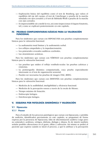 Valoración de la incapacidad en otorrinolaringología 265
Guía de valoración de incapacidad laboral temporal para médicos de atención primaria (2.ª edición)
—— Exploración básica del equilibrio como el test de Romberg, que valora el
equilibrio del eje del cuerpo, el test de Unterberger o prueba de la marcha
simulada con ojos cerrados y el test de Babinski-Weill o prueba de la marcha
con ojos cerrados.
—— Es imprescindible oír y medir la voz, así como inspeccionar el órgano fonatorio,
tal y como se explicará posteriormente en este capítulo.
IV. PRUEBAS COMPLEMENTARIAS BÁSICAS PARA LA VALORACIÓN
FUNCIONAL
Para los síndromes que cursan con HIPOACUSIA son pruebas complementarias
básicas para la valoración funcional:
—— La audiometría tonal liminar y la audiometría verbal.
—— Los reflejos estapediales y la impedanciometría.
—— Los potenciales evocados auditivos cerebrales.
—— Las otoemisiones acústicas.
Para los síndromes que cursan con VÉRTIGO son pruebas complementarias
básicas para la valoración funcional:
—— Las pruebas que miden el reflejo vestíbulo-ocular: las pruebas calóricas y
rotatorias.
—— La posturografía dinámica computarizada, cuya prueba especialmente
interesante es el test de organización sensorial.
—— Pueden ser necesarias las pruebas de imagen (TAC, RMN).
Para los síndromes que cursan con DISFONÍA son pruebas complementarias
básicas para la valoración funcional:
—— Medición de la audibilidad, inteligibilidad y eficiencia funcional.
—— Medición de la percepción sonora a través de la escala de Hirano.
—— Tiempo máximo de fonación.
—— Endoscopia laríngea.
—— Estroboscopia laríngea.
V.  ESQUEMA POR PATOLOGÍA SINDRÓMICA Y VALORACIÓN
V.1 Hipoacusias
V.1.1 Proceso
Para el estudio de los procesos patológicos que cursan con hipoacusia, o pérdida
de audición, identificados previamente en este capítulo, se preguntará de forma
expresa por la presencia de hipoacusia, falta de discriminación auditiva («oigo pero
no entiendo»), acúfenos, vértigos, disfonía, disfagia y disnea. Es de interés también
señalar posibles alteraciones en el gusto, olfato y salivación. Así mismo se pedirá al
paciente que exprese cuándo se inició el proceso, a qué lo atribuye y la percepción
 