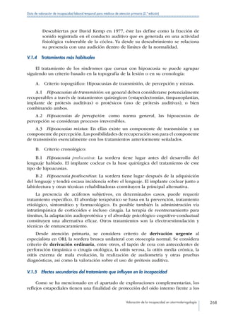 Valoración de la incapacidad en otorrinolaringología 268
Guía de valoración de incapacidad laboral temporal para médicos de atención primaria (2.ª edición)
Descubiertas por David Kemp en 1977, éste las define como la fracción de
sonido registrada en el conducto auditivo que es generada en una actividad
fisiológica vulnerable de la cóclea. Ya desde su descubrimiento se relaciona
su presencia con una audición dentro de límites de la normalidad.
V.1.4  Tratamientos más habituales
El tratamiento de los síndromes que cursan con hipoacusia se puede agrupar
siguiendo un criterio basado en la topografía de la lesión o en su cronología:
A.  Criterio topográfico: Hipoacusias de transmisión, de percepción y mixtas.
A.1  Hipoacusias de transmisión: en general deben considerarse potencialmente
recuperables a través de tratamientos quirúrgicos (estapedectomías, timpanoplastias,
implante de prótesis auditivas) o protésicos (uso de prótesis auditivas), o bien
combinando ambos.
A.2 Hipoacusias de percepción: como norma general, las hipoacusias de
percepción se consideran procesos irreversibles.
A.3  Hipoacusias mixtas: En ellas existe un componente de transmisión y un
componente de percepción.Las posibilidades de recuperación son para el componente
de transmisión esencialmente con los tratamientos anteriormente señalados.
B.  Criterio cronológico:
B.1 Hipoacusia prelocutiva: La sordera tiene lugar antes del desarrollo del
lenguaje hablado. El implante coclear es la base quirúrgica del tratamiento de este
tipo de hipoacusias.
B.2  Hipoacusia postlocutiva: La sordera tiene lugar después de la adquisición
del lenguaje y tendrá escasa incidencia sobre el lenguaje. El implante coclear junto a
labiolectura y otras técnicas rehabilitadoras constituyen la principal alternativa.
La presencia de acúfenos subjetivos, en determinados casos, puede requerir
tratamiento específico. El abordaje terapéutico se basa en la prevención, tratamiento
etiológico, sintomático y farmacológico. Es posible también la administración vía
intratimpánica de corticoides e incluso cirugía. La terapia de reentrenamiento para
tinnitus, la adaptación audioprotésica y el abordaje psicológico cognitivo-conductual
constituyen una alternativa eficaz. Otros tratamientos son la electroestimulación y
técnicas de enmascaramiento.
Desde atención primaria, se considera criterio de derivación urgente al
especialista en ORL la sordera brusca unilateral con otoscopia normal. Se considera
criterio de derivación ordinaria, entre otros, el tapón de cera con antecedentes de
perforación timpánica o cirugía otológica, la otitis serosa, la otitis media crónica, la
otitis externa de mala evolución, la realización de audiometría y otras pruebas
diagnósticas, así como la valoración sobre el uso de prótesis auditiva.
V.1.5  Efectos secundarios del tratamiento que influyen en la incapacidad
Como se ha mencionado en el apartado de exploraciones complementarias, los
reflejos estapediales tienen una finalidad de protección del oído interno frente a los
 