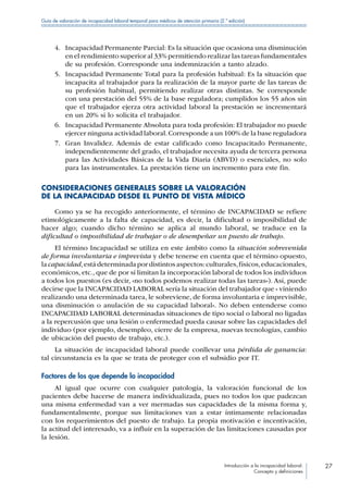 Introducción a la incapacidad laboral:
Concepto y definiciones
27
Guía de valoración de incapacidad laboral temporal para médicos de atención primaria (2.ª edición)
4.	 Incapacidad Permanente Parcial: Es la situación que ocasiona una disminución
en el rendimiento superior al 33% permitiendo realizar las tareas fundamentales
de su profesión. Corresponde una indemnización a tanto alzado.
5.	 Incapacidad Permanente Total para la profesión habitual: Es la situación que
incapacita al trabajador para la realización de la mayor parte de las tareas de
su profesión habitual, permitiendo realizar otras distintas. Se corresponde
con una prestación del 55% de la base reguladora; cumplidos los 55 años sin
que el trabajador ejerza otra actividad laboral la prestación se incrementará
en un 20% si lo solicita el trabajador.
6.	 Incapacidad Permanente Absoluta para toda profesión: El trabajador no puede
ejercer ninguna actividad laboral.Corresponde a un 100% de la base reguladora
7.	 Gran Invalidez. Además de estar calificado como Incapacitado Permanente,
independientemente del grado, el trabajador necesita ayuda de tercera persona
para las Actividades Básicas de la Vida Diaria (ABVD) o esenciales, no solo
para las instrumentales. La prestación tiene un incremento para este fin.
CONSIDERACIONES GENERALES SOBRE LA VALORACIÓN
DE LA INCAPACIDAD DESDE EL PUNTO DE VISTA MÉDICO
Como ya se ha recogido anteriormente, el término de INCAPACIDAD se refiere
etimológicamente a la falta de capacidad, es decir, la dificultad o imposibilidad de
hacer algo; cuando dicho término se aplica al mundo laboral, se traduce en la
dificultad o imposibilidad de trabajar o de desempeñar un puesto de trabajo.
El término Incapacidad se utiliza en este ámbito como la situación sobrevenida
de forma involuntaria e imprevista y debe tenerse en cuenta que el término opuesto,
lacapacidad,estádeterminadapordistintosaspectos:culturales,físicos,educacionales,
económicos, etc., que de por sí limitan la incorporación laboral de todos los individuos
a todos los puestos (es decir, «no todos podemos realizar todas las tareas»). Así, puede
decirse que la INCAPACIDAD LABORAL sería la situación del trabajador que « viniendo
realizando una determinada tarea, le sobreviene, de forma involuntaria e imprevisible,
una disminución o anulación de su capacidad laboral». No deben entenderse como
INCAPACIDAD LABORAL determinadas situaciones de tipo social o laboral no ligadas
a la repercusión que una lesión o enfermedad pueda causar sobre las capacidades del
individuo (por ejemplo, desempleo, cierre de la empresa, nuevas tecnologías, cambio
de ubicación del puesto de trabajo, etc.).
La situación de incapacidad laboral puede conllevar una pérdida de ganancia:
tal circunstancia es la que se trata de proteger con el subsidio por IT.
Factores de los que depende la incapacidad
Al igual que ocurre con cualquier patología, la valoración funcional de los
pacientes debe hacerse de manera individualizada, pues no todos los que padezcan
una misma enfermedad van a ver mermadas sus capacidades de la misma forma y,
fundamentalmente, porque sus limitaciones van a estar íntimamente relacionadas
con los requerimientos del puesto de trabajo. La propia motivación e incentivación,
la actitud del interesado, va a influir en la superación de las limitaciones causadas por
la lesión.
 