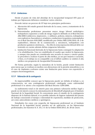 Valoración de la incapacidad en otorrinolaringología 270
Guía de valoración de incapacidad laboral temporal para médicos de atención primaria (2.ª edición)
V.1.8 Limitaciones
Desde el punto de vista del abordaje de la incapacidad temporal (IT) para el
trabajo por hipoacusia debemos considerar varios criterios:
Procede iniciar un proceso de IT bajo tres principios preferentes:
a.	 Afectación del estado general derivado de la causa, curso y tratamiento de la
hipoacusia.
b.	 Determinadas profesiones presentan mayor riesgo laboral audiológico:
trabajadores expuestos a ruido de riesgo según lo definido en el Real Decreto
286/2006 (caldereros, impresores...), militares, policías, mineros, trabajadores
con explosivos, buceadores y aviadores, conductores (requisitos contemplados
en el Real Decreto 818/2009, modificado por Orden PRE/2356/2010, de 3 de
septiembre), obreros de la construcción y mecánicos, trabajadores con
productos químicos ototóxicos,… En ellos la reincorporación laboral debe ser
teniendo en cuenta además dichas exigencias laborales.
c.	 Limitación funcional derivada de la hipoacusia hasta conseguir la adaptación
o la rehabilitación. Una vez estabilizado el cuadro que motivó la hipoacusia,
y aunque ésta pueda ser considerada una secuela en mayor o menor grado,
se procederá a realizar el parte de alta médica, ya sea por mejoría o curación,
o bien, si el trabajo no es compatible con el déficit auditivo se emitirá el alta
médica con propuesta de Incapacidad Permanente.
De forma particular, según la naturaleza de la lesión, puede existir limitación
para tareas que se realizan en medios con alteraciones de la presión atmosférica y en
el caso de implantes cocleares existe una limitación para tareas con exposición a
campos electromagnéticos.
V.1.9  Valoración de la contingencia
Es imprescindible conocer que la hipoacusia puede ser debida al trabajo y, en
consecuencia, ser una contingencia profesional, catalogada como enfermedad
profesional si se atiene a los requisitos del Real Decreto 1299/2006.
La audiometría tonal es de interés para una primera valoración médico legal y
puede ser de interés conocer la sistematización de Klockhoff adaptada por el Instituto
Nacional de la Seguridad Social. Es conveniente para el estudio de la contingencia
disponer de la historia laboral, si es posible informe de higiene industrial del puesto
de trabajo conociendo el tiempo e intensidad de exposición, medidas de protección,
así como antecedentes médicos y quirúrgicos.
Estudiados los casos con sospecha de hipoacusia profesional en el Instituto
Nacional de la Seguridad Social, pueden ser de aplicación, en las hipoacusias
profesionales, los baremos 8, 9, 10 y 11 de la Orden EESS/2013, de 28 de enero.
 