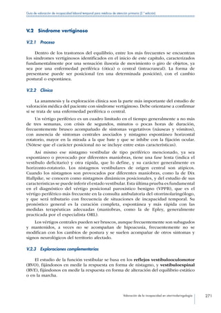 Valoración de la incapacidad en otorrinolaringología 271
Guía de valoración de incapacidad laboral temporal para médicos de atención primaria (2.ª edición)
V.2  Síndrome vertiginoso
V.2.1 Proceso
Dentro de los trastornos del equilibrio, entre los más frecuentes se encuentran
los síndromes vertiginosos identificados en el inicio de este capítulo, caracterizados
fundamentalmente por una sensación ilusoria de movimiento o giro de objetos, ya
sea por una enfermedad periférica (ótica) o central (intracraneal). La forma de
presentarse puede ser posicional (en una determinada posición), con el cambio
postural o espontánea.
V.2.2 Clínica
La anamnesis y la exploración clínica son la parte más importante del estudio de
valoración médica del paciente con síndrome vertiginoso. Debe orientarse a confirmar
si se trata de una enfermedad periférica o central.
Un vértigo periférico es un cuadro limitado en el tiempo generalmente a no más
de tres semanas, con crisis de segundos, minutos o pocas horas de duración,
frecuentemente brusco acompañado de síntomas vegetativos (náuseas y vómitos),
con ausencia de síntomas centrales asociados y nistagmo espontáneo horizontal
rotatorio, mayor en la mirada a la que bate y que se inhibe con la fijación ocular.
(Nótese que el carácter posicional no se incluye entre estas características).
Así mismo ese nistagmo vestibular de tipo periférico mencionado, ya sea
espontáneo o provocado por diferentes maniobras, tiene una fase lenta (indica el
vestíbulo deficitario) y otra rápida, que lo define, y su carácter generalmente es
horizonto-rotatorio. Los nistagmos vestibulares de origen central son atípicos.
Cuando los nistagmos son provocados por diferentes maniobras, como la de Dix
Hallpike, se conocen como nistagmos dinámicos posicionales, y del estudio de sus
características se puede inferir el estado vestibular.Esta última prueba es fundamental
en el diagnóstico del vértigo posicional paroxístico benigno (VPPB), que es el
vértigo periférico más frecuente en la consulta ambulatoria del otorrinolaringólogo,
y que será tributario con frecuencia de situaciones de incapacidad temporal. Su
pronóstico general es la curación completa, espontánea y más rápida con las
medidas terapéuticas adecuadas (maniobras, como la de Epley, generalmente
practicada por el especialista ORL).
Los vértigos centrales pueden ser bruscos, aunque frecuentemente son subagudos
y mantenidos, a veces no se acompañan de hipoacusia, frecuentemente no se
modifican con los cambios de postura y se suelen acompañar de otros síntomas y
signos neurológicos del territorio afectado.
V.2.3  Exploraciones complementarias
El estudio de la función vestibular se basa en los reflejos vestíbulooculomotor
(RVO), fijándonos en medir la respuesta en forma de nistagmo, y vestíbuloespinal
(RVE), fijándonos en medir la respuesta en forma de alteración del equilibrio estático
o en la marcha.
 