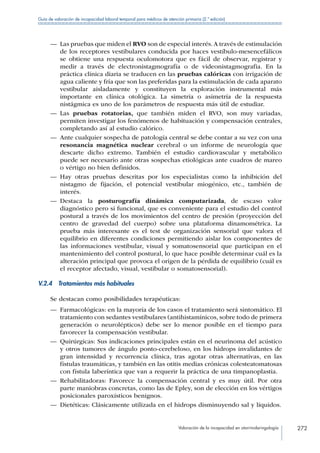 Valoración de la incapacidad en otorrinolaringología 272
Guía de valoración de incapacidad laboral temporal para médicos de atención primaria (2.ª edición)
—— Las pruebas que miden el RVO son de especial interés.A través de estimulación
de los receptores vestibulares conducida por haces vestíbulo-mesencefálicos
se obtiene una respuesta oculomotora que es fácil de observar, registrar y
medir a través de electronistagmografía o de videonistagmografia. En la
práctica clínica diaria se traducen en las pruebas calóricas con irrigación de
agua caliente y fría que son las preferidas para la estimulación de cada aparato
vestibular aisladamente y constituyen la exploración instrumental más
importante en clínica otológica. La simetría o asimetría de la respuesta
nistágmica es uno de los parámetros de respuesta más útil de estudiar.
—— Las pruebas rotatorias, que también miden el RVO, son muy variadas,
permiten investigar los fenómenos de habituación y compensación centrales,
completando así al estudio calórico.
—— Ante cualquier sospecha de patología central se debe contar a su vez con una
resonancia magnética nuclear cerebral o un informe de neurología que
descarte dicho extremo. También el estudio cardiovascular y metabólico
puede ser necesario ante otras sospechas etiológicas ante cuadros de mareo
o vértigo no bien definidos.
—— Hay otras pruebas descritas por los especialistas como la inhibición del
nistagmo de fijación, el potencial vestibular miogénico, etc., también de
interés.
—— Destaca la posturografía dinámica computarizada, de escaso valor
diagnóstico pero sí funcional, que es conveniente para el estudio del control
postural a través de los movimientos del centro de presión (proyección del
centro de gravedad del cuerpo) sobre una plataforma dinamométrica. La
prueba más interesante es el test de organización sensorial que valora el
equilibrio en diferentes condiciones permitiendo aislar los componentes de
las informaciones vestibular, visual y somatosensorial que participan en el
mantenimiento del control postural, lo que hace posible determinar cuál es la
alteración principal que provoca el origen de la pérdida de equilibrio (cuál es
el receptor afectado, visual, vestibular o somatosensorial).
V.2.4  Tratamientos más habituales
Se destacan como posibilidades terapéuticas:
—— Farmacológicas: en la mayoría de los casos el tratamiento será sintomático. El
tratamiento con sedantes vestibulares (antihistamínicos, sobre todo de primera
generación o neurolépticos) debe ser lo menor posible en el tiempo para
favorecer la compensación vestibular.
—— Quirúrgicas: Sus indicaciones principales están en el neurinoma del acústico
y otros tumores de ángulo ponto-cerebeloso, en los hidrops invalidantes de
gran intensidad y recurrencia clínica, tras agotar otras alternativas, en las
fístulas traumáticas, y también en las otitis medias crónicas colesteatomatosas
con fístula laberíntica que van a requerir la práctica de una timpanoplastia.
—— Rehabilitadoras: Favorece la compensación central y es muy útil. Por otra
parte maniobras concretas, como las de Epley, son de elección en los vértigos
posicionales paroxísticos benignos.
—— Dietéticas: Clásicamente utilizada en el hidrops disminuyendo sal y líquidos.
 