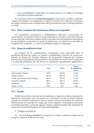 Valoración de la incapacidad en otorrinolaringología 273
Guía de valoración de incapacidad laboral temporal para médicos de atención primaria (2.ª edición)
—— Otras posibilidades terapéuticas: La psicoterapia en el vértigo de etiología
psicógena fundamentalmente.
Se consideran criterios de derivación urgente al especialista en ORL los síntomas
o signos neurológicos acompañantes, y criterios de derivación ordinaria la presencia
de vértigo con hipoacusia y el diagnóstico diferencial dudoso entre el vértigo periférico
y central.
V.2.5  Efectos secundarios del tratamiento que influyen en la incapacidad
Los tratamientos sintomáticos y rehabilitadores aplicados correctamente no
tienen efectos secundarios sobre la incapacidad que se considere necesario destacar
en este apartado. Serán las complicaciones ocasionales de los tratamientos quirúrgicos
las que pudieran condicionar un grado de hipoacusia, necesidad de un periodo de
compensación vestibular y a veces inestabilidad residual acompañante.
V.2.6  Tiempo de estabilización clínica
Los tiempos de IT estandarizados, considerados como adecuados para la
resolución del proceso clínico, se señalan a continuación, teniendo en cuenta que,
además, el Manual de Tiempos Óptimos de Incapacidad Temporal del Instituto
Nacional de la Seguridad Social particulariza estos tiempos en función de la ocupación
y la edad del trabajador. De esta forma, se consideran especialmente significativos:
Patología CIE-9 CIE-10
Tiempo
de estabilización
clínica
Enfermedad de Meniérè. 386.0 H81.09 14 días
Vértigo periférico. 386.10 H81.339 14 días
Vértigo posicional paroxístico benigno. 386.11 H81.13 14 días
Neuronitis vestibular. 386.12 H81.23 30 días
Laberintitis. 386.3 H83.0 30 días
Vértigo y mareo. 780.4 R42 7 días
V.2.7 Secuelas
Definir las secuelas concretas de los síndromes vertiginosos implica concretar las
situaciones funcionales más frecuentes en el momento en que se deben declarar
agotadas las medidas terapéuticas. Precisa además conocer los tiempos de evolución
más frecuentes de cada tipo de vértigo, que se han adaptado sumariamente, buscando
la claridad expositiva a partir de algunos criterios empíricos temporales del grupo de
vértigo de la Sociedad Española de Otorrinolaringología.
1.  Vértigos traumáticos:
1.a.  En la Fístula perilinfática la mejoría de la clínica vestibular después de la
cirugía es superior al 80% de los casos.
 