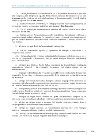 Valoración de la incapacidad en otorrinolaringología 274
Guía de valoración de incapacidad laboral temporal para médicos de atención primaria (2.ª edición)
1.b.  En las fracturas de la cápsula ótica, en la mayoría de los casos se produce
una compensación progresiva a partir de la primera semana, de forma que a las tres
semanas puede reiniciar su actividad ordinaria y la compensación central total se
produce a partir de los tres meses.
1.c.  En la conmoción laberíntica, el vértigo posicional suele desaparecer en un
periodo de tiempo aproximado entre los seis meses y los dos años.
1.d.  En el vértigo por hiperextensión cervical el cuadro clínico suele durar
alrededor de un año.
1.e.  En las lesiones traumáticas centrales manifiestas del sistema vestibular el
pronóstico funcional no es bueno. Pocos pacientes van a conseguir una compensación
que les permita reanudar sus actividades laborales anteriores o incluso realizar una
vida normal.
2.  Vértigos por patología inflamatoria del oído medio:
2.a.  En las laberintitis agudas y supuradas el vértigo evolucionará a la
compensación central.
2.b.  En las laberintitis crónicas o fístulas laberínticas en colesteatomas, o en el
11% de las cirugías del colesteatoma, pueden existir vértigos discretos, insidiosos y
poco sistematizados.
3.  Vértigos por tóxicos: Suele haber sensación de inestabilidad, oscilopsia,
hiporreflexia bilateral y la evolución dependerá del tóxico (dosis, vía de
administración...).
4.  Hidrops endolinfático: La evolución natural frecuente es hacia la disminución
o remisión de las crisis vertiginosas, progresión de la hipoacusia y estabilización de
los Acúfenos.
5.  Vértigo posicional paroxístico benigno: Aunque el grupo más numeroso de
pacientes está relacionado con remisiones espontáneas, en series largas un tercio de
los casos refirieron síntomas durante más de un año.
6.  Vértigos vasculares:A menudo crisis de vértigo de días o semanas acompañadas
con frecuencia de cofosis unilateral y ausencia de respuesta calórica. Puede compensar
con rehabilitación en semanas o meses.
7.  Vértigos de origen vírico (neuritis VIII par): Con frecuencia después de un
año suele estar normalizado el reflejo vestíbulo-ocular con compensación central.
8.  Vértigo de origen tumoral (región del ángulo pontocerebeloso): Tras la
cirugía puede existir una inestabilidad residual.
9.  Vértigo de origen cervical: La rehabilitación marcará que estos vértigos
mejoren y excepcionalmente originen invalidez permanente.
10.  Vértigo en las enfermedades neurológicas y tumorales del sistema nervioso
central: Con frecuencia pueden requerir tratamiento quirúrgico.
 