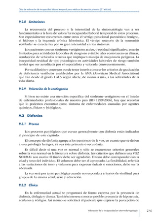Valoración de la incapacidad en otorrinolaringología 275
Guía de valoración de incapacidad laboral temporal para médicos de atención primaria (2.ª edición)
V.2.8 Limitaciones
La recurrencia del proceso y la intensidad de la sintomatología van a ser
fundamentales a la hora de valorar la incapacidad laboral temporal de estos procesos.
Son especialmente recurrentes entre otros el vértigo posicional paroxístico benigno,
el hidrops y la isquemia crónica laberíntica. El vértigo rotatorio de la neuronitis
vestibular se caracteriza por su gran intensidad en los síntomas.
Los pacientes con un síndrome vertiginoso activo, o residual significativo, estarán
limitados para actividades laborales de riesgo no evitable tales como tareas en alturas,
conducción de vehículos o tareas que impliquen manejo de maquinaria peligrosa. La
inseguridad residual de tipo psicológico en actividades laborales de riesgo también
tendrá que ser acreditada por el especialista y valorada consecuentemente.
Por su difusión y consenso puede tener interés conocer los criterios de graduación
de deficiencia vestibular establecidos por la AMA (American Medical Association)
que van desde el grado 1 al 5 según afecte, de menos a más, a las actividades de la
vida diaria.
V.2.9  Valoración de la contingencia
Si bien no existe una mención específica del síndrome vertiginoso en el listado
de enfermedades profesionales de nuestro país (RD 1299/2006), hay que recordar
que lo podemos encontrar como síntoma de enfermedades causadas por agentes
químicos, físicos y biológicos.
V.3 Disfonías
V.3.1 Proceso
Los procesos patológicos que cursan generalmente con disfonía están indicados
al principio de este capítulo.
El concepto de disfonía agrupa a los trastornos de la voz, en cuanto que se deben
a una patología laríngea, ya sea ésta primaria o secundaria.
Es difícil decir si una voz es normal y sólo se encuentran criterios generales
sobre la voz normal en la literatura sobre disfonía. Los criterios que definen una VOZ
NORMAL son cuatro: El timbre debe ser agradable. El tono debe corresponder con la
edad y sexo del individuo. El volumen debe ser el apropiado. La flexibilidad, referida
a las variaciones de tono y volumen para expresar énfasis o emociones, debe ser la
adecuada.
La voz será por tanto patológica cuando no responda a criterios de similitud para
grupos de la misma edad, sexo y educación.
V.3.2 Clínica
En la enfermedad actual se preguntará de forma expresa por la presencia de
disfonía, disfagia y disnea. También interesa conocer posible presencia de hipoacusia,
acúfenos y vértigos. Así mismo se solicitará al paciente que exprese la percepción de
 