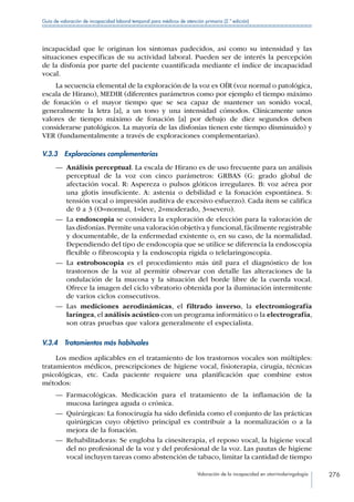 Valoración de la incapacidad en otorrinolaringología 276
Guía de valoración de incapacidad laboral temporal para médicos de atención primaria (2.ª edición)
incapacidad que le originan los síntomas padecidos, así como su intensidad y las
situaciones específicas de su actividad laboral. Pueden ser de interés la percepción
de la disfonía por parte del paciente cuantificada mediante el índice de incapacidad
vocal.
La secuencia elemental de la exploración de la voz es OÍR (voz normal o patológica,
escala de Hirano), MEDIR (diferentes parámetros como por ejemplo el tiempo máximo
de fonación o el mayor tiempo que se sea capaz de mantener un sonido vocal,
generalmente la letra [a], a un tono y una intensidad cómodos. Clínicamente unos
valores de tiempo máximo de fonación [a] por debajo de diez segundos deben
considerarse patológicos. La mayoría de las disfonías tienen este tiempo disminuido) y
VER (fundamentalmente a través de exploraciones complementarias).
V.3.3  Exploraciones complementarias
—— Análisis perceptual. La escala de Hirano es de uso frecuente para un análisis
perceptual de la voz con cinco parámetros: GRBAS (G: grado global de
afectación vocal. R: Aspereza o pulsos glóticos irregulares. B: voz aérea por
una glotis insuficiente. A: astenia o debilidad e la fonación espontánea. S:
tensión vocal o impresión auditiva de excesivo esfuerzo). Cada ítem se califica
de 0 a 3 (O=normal, 1=leve, 2=moderado, 3=severo).
—— La endoscopia se considera la exploración de elección para la valoración de
las disfonías.Permite una valoración objetiva y funcional,fácilmente registrable
y documentable, de la enfermedad existente o, en su caso, de la normalidad.
Dependiendo del tipo de endoscopia que se utilice se diferencia la endoscopia
flexible o fibroscopia y la endoscopia rígida o telelaringoscopia.
—— La estroboscopia es el procedimiento más útil para el diagnóstico de los
trastornos de la voz al permitir observar con detalle las alteraciones de la
ondulación de la mucosa y la situación del borde libre de la cuerda vocal.
Ofrece la imagen del ciclo vibratorio obtenida por la iluminación intermitente
de varios ciclos consecutivos.
—— Las mediciones aerodinámicas, el filtrado inverso, la electromiografía
laríngea, el análisis acústico con un programa informático o la electrografía,
son otras pruebas que valora generalmente el especialista.
V.3.4  Tratamientos más habituales
Los medios aplicables en el tratamiento de los trastornos vocales son múltiples:
tratamientos médicos, prescripciones de higiene vocal, fisioterapia, cirugía, técnicas
psicológicas, etc. Cada paciente requiere una planificación que combine estos
métodos:
—— Farmacológicas. Medicación para el tratamiento de la inflamación de la
mucosa laríngea aguda o crónica.
—— Quirúrgicas: La fonocirugía ha sido definida como el conjunto de las prácticas
quirúrgicas cuyo objetivo principal es contribuir a la normalización o a la
mejora de la fonación.
—— Rehabilitadoras: Se engloba la cinesiterapia, el reposo vocal, la higiene vocal
del no profesional de la voz y del profesional de la voz. Las pautas de higiene
vocal incluyen tareas como abstención de tabaco, limitar la cantidad de tiempo
 