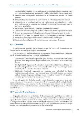 Valoración de la incapacidad en otorrinolaringología 278
Guía de valoración de incapacidad laboral temporal para médicos de atención primaria (2.ª edición)
audibilidad (capacidad de ser oída esa voz), inteligibilidad (capacidad para
ser entendida) y eficiencia funcional del habla (velocidad de habla mantenida).
2.	 Pérdida o no de la prensa abdominal en el contexto de pérdida del cierre
glótico.
3.	 Dificultad de movimientos en los hombros en relación con lesión espinal.
4.	 Alteración de la movilidad cervical por esclerosis de los músculos del cuello
tras radioterapia o ausencia del músculo esternocleidomastoideo tras su
resección quirúrgica.
5.	 Efectos del traqueostoma y otras alteraciones ventilatorias.
6.	 Afectación sensorial del gusto y olfato y alteración del manejo de secreciones.
7.	 Estado general, valoración hepática y pulmonar. Estimar la supervivencia.
8.	 Disfagia. Sobre todo en casos de retracciones cicatriciales o cirugía funcional.
9.	 Problemas psicológicos relacionados con el cambio de imagen.
10.	Características del puesto de trabajo: uso de voz, manejo de cargas.
V.3.8 Limitaciones
Es necesario un proceso de individualización de cada caso combinando las
circunstancias médicas y las exigencias laborales.
Conviene conocer las limitaciones en tres aspectos fundamentales del habla que
puede suponer la disfonía que presente un individuo:
—— Audibilidad: Capacidad del paciente para hablar a un nivel suficiente como
para ser oído. Se puede catalogar como normal, deficiencia leve, moderada y
severa.
—— Inteligibilidad: Capacidad de articular y unir unidades fonéticas del habla con
la suficiente precisión como para ser entendido. Se puede catalogar como
normal, deficiencia leve, moderada y severa.
—— Eficiencia funcional: capacidad de producir una velocidad de habla
satisfactoriamente rápida y de mantener esta velocidad durante un período
útil de tiempo. Se puede catalogar como normal (al menos 75-100 palabras
emitidas por minuto), leve, moderada y severa.
Según el grado de disfonía, puede existir limitación para tareas con altos
requerimientos de características perceptivas de la voz, audibilidad, inteligibilidad y
eficiencia funcional, como ocurre con las profesiones que utilizan voz profesional
(cantantes) o la voz como herramienta fundamental de trabajo (locutores, profesores
o vendedores).
V.3.9  Valoración de la contingencia
Se puede entender por profesional de la voz cualquier individuo que utilice la
voz como herramienta y medio principal de su desempeño laboral. Podemos incluir
aquí a oficios tales como: cantantes,docentes,actores,locutores,oradores,vendedores.
La voz profesional es aquella herramienta fundamental cuyo uso en el trabajo sin
entrenamiento puede provocar dificultades y lesiones persistentes con síntomas que
pueden afectar la habilidad para la realización del trabajo.
 