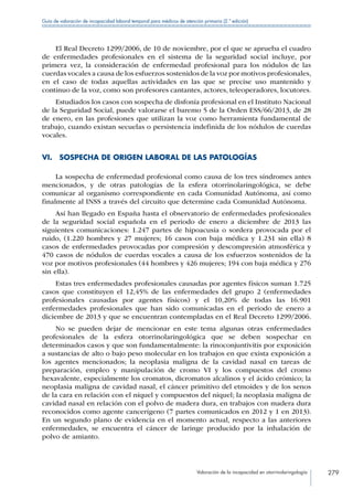 Valoración de la incapacidad en otorrinolaringología 279
Guía de valoración de incapacidad laboral temporal para médicos de atención primaria (2.ª edición)
El Real Decreto 1299/2006, de 10 de noviembre, por el que se aprueba el cuadro
de enfermedades profesionales en el sistema de la seguridad social incluye, por
primera vez, la consideración de enfermedad profesional para los nódulos de las
cuerdas vocales a causa de los esfuerzos sostenidos de la voz por motivos profesionales,
en el caso de todas aquellas actividades en las que se precise uso mantenido y
continuo de la voz, como son profesores cantantes, actores, teleoperadores, locutores.
Estudiados los casos con sospecha de disfonía profesional en el Instituto Nacional
de la Seguridad Social, puede valorarse el baremo 5 de la Orden ESS/66/2013, de 28
de enero, en las profesiones que utilizan la voz como herramienta fundamental de
trabajo, cuando existan secuelas o persistencia indefinida de los nódulos de cuerdas
vocales.
VI.  SOSPECHA DE ORIGEN LABORAL DE LAS PATOLOGÍAS
La sospecha de enfermedad profesional como causa de los tres síndromes antes
mencionados, y de otras patologías de la esfera otorrinolaringológica, se debe
comunicar al organismo correspondiente en cada Comunidad Autónoma, así como
finalmente al INSS a través del circuito que determine cada Comunidad Autónoma.
Así han llegado en España hasta el observatorio de enfermedades profesionales
de la seguridad social española en el periodo de enero a diciembre de 2013 las
siguientes comunicaciones: 1.247 partes de hipoacusia o sordera provocada por el
ruido, (1.220 hombres y 27 mujeres; 16 casos con baja médica y 1.231 sin ella) 8
casos de enfermedades provocadas por compresión y descompresión atmosférica y
470 casos de nódulos de cuerdas vocales a causa de los esfuerzos sostenidos de la
voz por motivos profesionales (44 hombres y 426 mujeres; 194 con baja médica y 276
sin ella).
Estas tres enfermedades profesionales causadas por agentes físicos suman 1.725
casos que constituyen el 12,45% de las enfermedades del grupo 2 (enfermedades
profesionales causadas por agentes físicos) y el 10,20% de todas las 16.901
enfermedades profesionales que han sido comunicadas en el periodo de enero a
diciembre de 2013 y que se encuentran contempladas en el Real Decreto 1299/2006.
No se pueden dejar de mencionar en este tema algunas otras enfermedades
profesionales de la esfera otorrinolaringológica que se deben sospechar en
determinados casos y que son fundamentalmente: la rinoconjuntivitis por exposición
a sustancias de alto o bajo peso molecular en los trabajos en que exista exposición a
los agentes mencionados; la neoplasia maligna de la cavidad nasal en tareas de
preparación, empleo y manipulación de cromo VI y los compuestos del cromo
hexavalente, especialmente los cromatos, dicromatos alcalinos y el ácido crómico; la
neoplasia maligna de cavidad nasal, el cáncer primitivo del etmoides y de los senos
de la cara en relación con el níquel y compuestos del níquel; la neoplasia maligna de
cavidad nasal en relación con el polvo de madera dura, en trabajos con madera dura
reconocidos como agente cancerígeno (7 partes comunicados en 2012 y 1 en 2013).
En un segundo plano de evidencia en el momento actual, respecto a las anteriores
enfermedades, se encuentra el cáncer de laringe producido por la inhalación de
polvo de amianto.
 