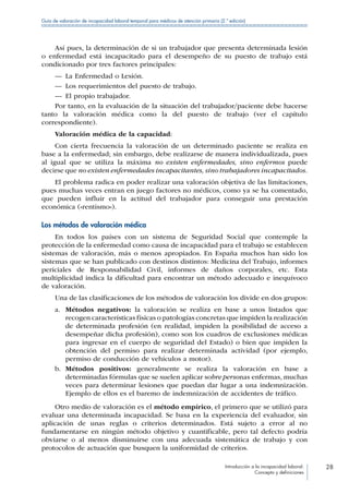 Introducción a la incapacidad laboral:
Concepto y definiciones
28
Guía de valoración de incapacidad laboral temporal para médicos de atención primaria (2.ª edición)
Así pues, la determinación de si un trabajador que presenta determinada lesión
o enfermedad está incapacitado para el desempeño de su puesto de trabajo está
condicionado por tres factores principales:
—— La Enfermedad o Lesión.
—— Los requerimientos del puesto de trabajo.
—— El propio trabajador.
Por tanto, en la evaluación de la situación del trabajador/paciente debe hacerse
tanto la valoración médica como la del puesto de trabajo (ver el capítulo
correspondiente).
Valoración médica de la capacidad:
Con cierta frecuencia la valoración de un determinado paciente se realiza en
base a la enfermedad; sin embargo, debe realizarse de manera individualizada, pues
al igual que se utiliza la máxima no existen enfermedades, sino enfermos puede
decirse que no existen enfermedades incapacitantes, sino trabajadores incapacitados.
El problema radica en poder realizar una valoración objetiva de las limitaciones,
pues muchas veces entran en juego factores no médicos, como ya se ha comentado,
que pueden influir en la actitud del trabajador para conseguir una prestación
económica («rentismo»).
Los métodos de valoración médica
En todos los países con un sistema de Seguridad Social que contemple la
protección de la enfermedad como causa de incapacidad para el trabajo se establecen
sistemas de valoración, más o menos apropiados. En España muchos han sido los
sistemas que se han publicado con destinos distintos: Medicina del Trabajo, informes
periciales de Responsabilidad Civil, informes de daños corporales, etc. Esta
multiplicidad indica la dificultad para encontrar un método adecuado e inequívoco
de valoración.
Una de las clasificaciones de los métodos de valoración los divide en dos grupos:
a.	 Métodos negativos: la valoración se realiza en base a unos listados que
recogen características físicas o patologías concretas que impiden la realización
de determinada profesión (en realidad, impiden la posibilidad de acceso a
desempeñar dicha profesión), como son los cuadros de exclusiones médicas
para ingresar en el cuerpo de seguridad del Estado) o bien que impiden la
obtención del permiso para realizar determinada actividad (por ejemplo,
permiso de conducción de vehículos a motor).
b.	 Métodos positivos: generalmente se realiza la valoración en base a
determinadas fórmulas que se suelen aplicar sobre personas enfermas, muchas
veces para determinar lesiones que puedan dar lugar a una indemnización.
Ejemplo de ellos es el baremo de indemnización de accidentes de tráfico.
Otro medio de valoración es el método empírico, el primero que se utilizó para
evaluar una determinada incapacidad. Se basa en la experiencia del evaluador, sin
aplicación de unas reglas o criterios determinados. Está sujeto a error al no
fundamentarse en ningún método objetivo y cuantificable, pero tal defecto podría
obviarse o al menos disminuirse con una adecuada sistemática de trabajo y con
protocolos de actuación que busquen la uniformidad de criterios.
 