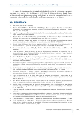 Valoración de la incapacidad en otorrinolaringología 280
Guía de valoración de incapacidad laboral temporal para médicos de atención primaria (2.ª edición)
El cáncer de laringe producido por la inhalación de polvo de amianto se encuentra
recogido en el anexo 2 del Real Decreto 1299/2006 de 10 de noviembre donde figura
la lista de enfermedades cuyo origen profesional se sospecha y cuya inclusión en el
cuadro de enfermedades profesionales podría contemplarse en el futuro.
VII. BIBLIOGRAFÍA
 1.	 http://www.asho.net/ICD/Translator.
 2.	 «Boletín Oficial del Estado». Real Decreto 1299/2006 por el que se aprueba el cuadro de enfermedades
profesionales en el sistema de la Seguridad Social y se establecen criterios para su notificación y registro.
BOE núm. 302, 19/12/2006.
 3.	 http://www.segsocial.es/Internet_1/Estadistica/Est/Observatorio_de_las_Enfermedades_Profesionales/
Partes_comunicados/Tablas/index.htm
 4.	 «Boletín Oficial del Estado». Real Decreto Legislativo 1/1994, de 20 de junio, por el que se aprueba el texto
refundido de la Ley General de la Seguridad Social. BOE núm. 154, 29/06/1994.
 5.	 «Boletín Oficial del Estado». Real Decreto 1971/1999, de 23 de Diciembre, de procedimiento para el
reconocimiento, declaración y calificación del grado de minusvalía. (BOE de 26/01/2000).
 6.	 «Boletín Oficial del Estado». Real Decreto Legislativo 8/2004, de 29 de octubre. Texto Refundido. Ley de
responsabilidad civil y seguro de circulación para vehículos a motor. (BOE de 05/11/2004).
 7.	 Herráiz Puchol, C. Hernández Calvín, F. J. Acúfenos. Actualización. 2002. Medicina stm Editores, S. L.
Barcelona.
 8.	 Castro, I, Estévez, A, López, M, Molina, A, Plaza, G. Diagnóstico y Tratamiento de la patología ORL en
Atención Primaria. Claves Clínica en Medicina de Familia. Martín Zurro, A (director) y López Amado M
(coordinador). Edit. Masson. 2000. Barcelona.
 9.	 House JW, Brackmann DE, Facial nerve grandingsystem. Otolaryngol Head Neck Surg 1985; 93: 146-147.
10.	 Manual de Tiempos Óptimos de Incapacidad Temporal. Tercera edición. NIPO: 271–13–053-3. Instituto
Nacional de la Seguridad Social.
11.	 Protocolos de vigilancia sanitaria específica para los/as trabajadores/as expuestos a ruido. Comisión de
salud pública. Consejo Interterritorial del Sistema Nacional de Salud. Madrid 2000. Ministerio de Sanidad y
Consumo.
12.	 Klockhoff, I., Drettner, B., Hagelin, K. W. and Lindholm., L. A method for computerized classification of pure
tone screening audiometry results in noise-exposed groups. Acta Otoraryng 1973, 75: 339-340.
13.	 Merluzzi, F., Cornacchia L., Parigi G., Terrana, T. Metodologia di esecuzione del controllo dell´udito dei
lavoratori esposti al rumore. Arch. Otol., 1979; 4: 695-714.
14.	 Orden EESS/66/2013, de 28 de enero, por la que se actualizan las cantidades a tanto alzado de las
indemnizaciones por lesiones, mutilaciones y deformidades de carácter definitivo y no invalidantes. BOE
núm. 26 30/01/2013.
15.	 Real Decreto 286/2006, de 10 de marzo, sobre la protección de la salud y la seguridad de los trabajadores
contra los riesgos relacionados con la exposición al ruido. BOE núm. 60, de 11/03/2006.
16.	 Sánchez Galán, L. Rodríguez Ortiz de Salazar, B. Revisión médico legal y estado actual de la evaluación
médica de la hipoacusia profesional en el sistema español de la seguridad social. Med Segur. Trab. 2005; Vol.
LI. N.º 198: 07-20.
17.	 Grupo de Vértigo de la SEORL. El Vértigo. Actualización y Situación en España. Madrid. Grupo Aula Médica
S. A.1996.
18.	 Guías para la evaluación de las deficiencias permanentes. Capítulo 9: Oído, nariz, garganta y estructuras
relacionadas. Madrid, 1994. Ministerio de Asuntos Sociales. (Versión castellana de la 4.ª edic. de «Guides to
the evluation of permanent impairment». American Medical Association. 1993).
19.	 Casado Morente, J. C.. Adrián Torres, J. A. Manual del laringectomizado. Málaga. Ediciones Aljibe S. L. 2004.
20.	 García-Tapia Urrutia R., Cobeta Marco I. Diagnóstico y Tratamiento de los Trastorno de la voz. Ponencia
oficial del XVI Congreso Nacional de la Sociedad Española de Otorrinolaringología y Patología cérvico-
facial. Primera edición. Madrid. Edit. Garsi, 1996.
 