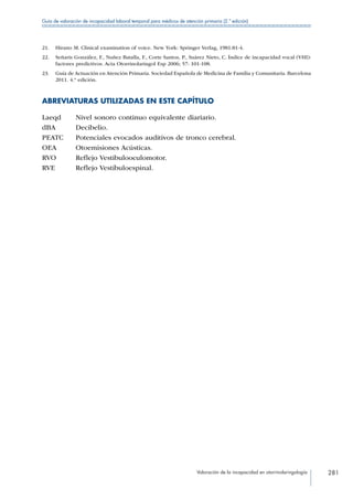 Valoración de la incapacidad en otorrinolaringología 281
Guía de valoración de incapacidad laboral temporal para médicos de atención primaria (2.ª edición)
21.	 Hirano M. Clinical examination of voice. New York: Springer Verlag, 1981:81-4.
22.	 Señaris González, F., Nuñez Batalla, F., Corte Santos, P., Suárez Nieto, C. Índice de incapacidad vocal (VHI):
factores predictivos. Acta Otorrinolaringol Esp 2006; 57: 101-108.
23.	 Guía de Actuación en Atención Primaria. Sociedad Española de Medicina de Familia y Comunitaria. Barcelona
2011. 4.ª edición.
ABREVIATURAS UTILIZADAS EN ESTE CAPÍTULO
Laeqd Nivel sonoro continuo equivalente diariario.
dBA Decibelio.
PEATC Potenciales evocados auditivos de tronco cerebral.
OEA Otoemisiones Acústicas.
RVO Reflejo Vestibulooculomotor.
RVE Reflejo Vestíbuloespinal.
 