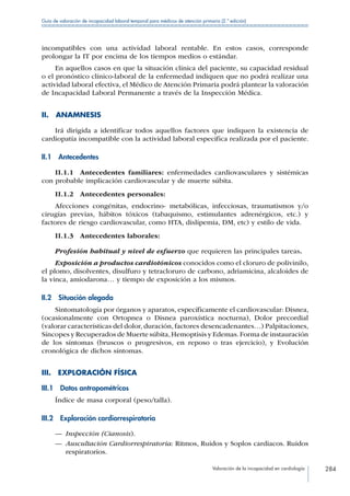 Valoración de la incapacidad en cardiología 284
Guía de valoración de incapacidad laboral temporal para médicos de atención primaria (2.ª edición)
incompatibles con una actividad laboral rentable. En estos casos, corresponde
prolongar la IT por encima de los tiempos medios o estándar.
En aquellos casos en que la situación clínica del paciente, su capacidad residual
o el pronóstico clínico-laboral de la enfermedad indiquen que no podrá realizar una
actividad laboral efectiva, el Médico de Atención Primaria podrá plantear la valoración
de Incapacidad Laboral Permanente a través de la Inspección Médica.
II. ANAMNESIS
Irá dirigida a identificar todos aquellos factores que indiquen la existencia de
cardiopatía incompatible con la actividad laboral especifica realizada por el paciente.
II.1 Antecedentes
II.1.1  Antecedentes familiares: enfermedades cardiovasculares y sistémicas
con probable implicación cardiovascular y de muerte súbita.
II.1.2  Antecedentes personales:
Afecciones congénitas, endocrino- metabólicas, infecciosas, traumatismos y/o
cirugías previas, hábitos tóxicos (tabaquismo, estimulantes adrenérgicos, etc.) y
factores de riesgo cardiovascular, como HTA, dislipemia, DM, etc) y estilo de vida.
II.1.3 Antecedentes laborales:
Profesión habitual y nivel de esfuerzo que requieren las principales tareas.
Exposición a productos cardiotónicos conocidos como el cloruro de polivinilo,
el plomo, disolventes, disulfuro y tetracloruro de carbono, adriamicina, alcaloides de
la vinca, amiodarona… y tiempo de exposición a los mismos.
II.2  Situación alegada
Sintomatología por órganos y aparatos, específicamente el cardiovascular: Disnea,
(ocasionalmente con Ortopnea o Disnea paroxística nocturna), Dolor precordial
(valorar características del dolor, duración, factores desencadenantes…) Palpitaciones,
Síncopes y Recuperados de Muerte súbita,Hemoptisis y Edemas.Forma de instauración
de los síntomas (bruscos o progresivos, en reposo o tras ejercicio), y Evolución
cronológica de dichos síntomas.
III.  EXPLORACIÓN FÍSICA
III.1  Datos antropométricos
Índice de masa corporal (peso/talla).
III.2  Exploración cardiorrespiratoria
—— Inspección (Cianosis).
—— Auscultación Cardiorrespiratoria: Ritmos, Ruidos y Soplos cardiacos. Ruidos
respiratorios.
 