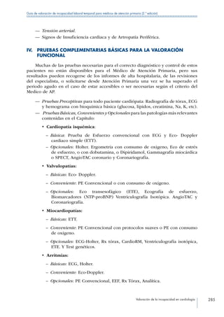 Valoración de la incapacidad en cardiología 285
Guía de valoración de incapacidad laboral temporal para médicos de atención primaria (2.ª edición)
—— Tensión arterial.
—— Signos de Insuficiencia cardiaca y de Artropatía Periférica.
IV. PRUEBAS COMPLEMENTARIAS BÁSICAS PARA LA VALORACIÓN
FUNCIONAL
Muchas de las pruebas necesarias para el correcto diagnóstico y control de estos
pacientes no están disponibles para el Médico de Atención Primaria, pero sus
resultados pueden recogerse de los informes de alta hospitalaria, de las revisiones
del especialista, o solicitarse desde Atención Primaria una vez se ha superado el
periodo agudo en el caso de estar accesibles o ser necesarias según el criterio del
Medico de AP.
—— Pruebas Preceptivas para todo paciente cardiópata: Radiografía de tórax, ECG
y hemograma con bioquímica básica (glucosa, lípidos, creatinina, Na, K, etc).
—— Pruebas Básicas, Convenientes y Opcionales para las patologías más relevantes
contenidas en el Capítulo:
•  Cardiopatía isquémica:
–– Básica: Prueba de Esfuerzo convencional con ECG y Eco- Doppler
cardiaco simple (ETT).
–– Opcionales: Holter. Ergometría con consumo de oxigeno, Eco de estrés
de esfuerzo, o con dobutamina, o Dipiridamol, Gammagrafía miocárdica
o SPECT, AngioTAC coronario y Coronariografía.
•  Valvulopatías:
–– Básicas: Eco- Doppler.
–– Conveniente: PE Convencional o con consumo de oxígeno.
–– Opcionales: Eco transesofágico (ETE), Ecografía de esfuerzo,
Biomarcadores (NTP-proBNP) Ventriculografía Isotópica. AngioTAC y
Coronariografía.
•  Miocardiopatías:
–– Básicas: ETT.
–– Conveniente: PE Convencional con protocolos suaves o PE con consumo
de oxígeno.
–– Opcionales: ECG-Holter, Rx tórax, CardioRM, Ventriculografía isotópica,
ETE. Y Test genéticos.
•  Arritmias:
–– Básicas: ECG, Holter.
–– Conveniente: Eco-Doppler.
–– Opcionales: PE Convencional, EEF, Rx Tórax, Analítica.
 