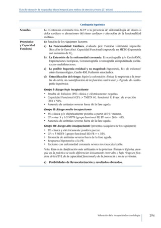 Valoración de la incapacidad en cardiología 294
Guía de valoración de incapacidad laboral temporal para médicos de atención primaria (2.ª edición)
Cardiopatía isquémica
Secuelas La re-estenosis coronaria tras ACTP o la presencia de sintomatología de disnea o
dolor cardiaco o alteraciones del ritmo cardiaco o alteración de la funcionalidad
cardiaca.
Pronóstico
y Capacidad
Funcional
En función de los siguientes factores:
a) La Funcionalidad Cardiaca, evaluada por: Función ventricular izquierda:
(Fracción de Eyección). Capacidad Funcional (expresada en METS) Ergometría
con consumo de O2
.
b) La Extensión de la enfermedad coronaria: Ecocardiografía y/o CardioRNM,
Exploraciones isotópicas, Coronariografía o tomografía computarizada cardia-
ca por multidetectores.
c) La posible Isquemia residual y su magnitud: Ergometría, Eco de esfuerzo/
estrés farmacológico, Cardio-RM, Perfusión miocárdica.
d) Estratificación del riesgo: Según la valoración clínica, la respuesta a la prue-
ba de estrés, la cuantificación de la función ventricular y el grado de cardio-
patía isquémica.
Grupo I: Riesgo bajo incapacitante
•	 Prueba de Esfuerzo (PE): clínica y eléctricamente negativa.
•	 Capacidad Funcional (CF):  7METS (G. funcional I) Fracc. de eyección
(FE) ≥ 50%.
•	 Ausencia de arritmias severas fuera de la fase aguda.
Grupo II: Riesgo medio incapacitante
•	 PE: clínica y/o eléctricamente positiva a partir del 5.º minuto.
•	 CF: entre 5 y 6.9 METS (grupo funcional II) FE entre 36% - 49%.
•	 Ausencia de arritmias severas fuera de la fase aguda.
Grupo III: Riesgo alto incapacitante (presenta cualquiera de los siguientes)
•	 PE: clínica y eléctricamente positiva precoz.
•	 CF:  5 METS ( grupo funcional III) FE =  35%.
•	 Presencia de arritmias severas fuera de la fase aguda.
•	 Respuesta hipotensiva a la PE.
•	 Paciente con enfermedad coronaria severa no revascularizable.
Nota: Esta es la clasificación más utilizada en la práctica clínica en España, aun-
que en la práctica se suele diferenciar únicamente entre alto o bajo riesgo en fun-
ción de la FEVI, de la capacidad funcional y de la presencia o no de arritmias.
e)  Posibilidades de Revascularización y resultados obtenidos.
 