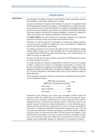 Valoración de la incapacidad en cardiología 295
Guía de valoración de incapacidad laboral temporal para médicos de atención primaria (2.ª edición)
Cardiopatía isquémica
Limitaciones Las limitaciones impeditivas laborales serán valoradas según capacidades restantes
del trabajador y capacidades exigidas por su trabajo.
La Guía de Valoración Profesional del Instituto Nacional de la Seguridad Social
(INSS) proporciona información completa y actualizada sobre el conjunto de profe-
siones más frecuentes en el mercado laboral y las aptitudes o facultades psicofísicas
que debe poseer un trabajador para realizar una profesión determinada incluyendo
entre otros aspectos valoración del consumo energético o consumo de oxígeno de-
rivado de las tareas de la categoría profesional o del puesto de trabajo.
La CARGA FÍSICA viene determinada por el consumo energético que requiere la
ejecución del trabajo durante una jornada normalizada de 8 horas.
Teniendo en cuenta los datos de la ergometría con consumo de oxígeno, pacientes
con valores pico de consumo de oxígeno (VO2
máx.), por debajo de 15 ml/kg/min
pueden estar imposibilitados para trabajar.
Sin embargo, pacientes con un consumo de oxígeno entre 15-24 ml/kg/min podrán
realizar trabajo siempre que el coste metabólico de la actividad física no exceda
consistentemente el VO2
UA (un punto más allá del que ocurre acidosis láctica y el
trabajo no puede ser mantenido).
Personas con VO2
pico en valores iguales o superiores a 25 ml/Kg/min son capaces
de realizar trabajos de esfuerzo.
Un modo adecuado de manejar la incapacidad es medir este consumo de oxígeno
en Mets y comparar estos valores con actividades ocupacionales y recreativas (Ta-
blas de requerimientos energéticos para distintas actividades. Clinical Cardiac Re-
habilitation, Pashkow FJ, Dafne WA., eds. Baltimore, Williams  Wilkins, 1992;360-
375 o las del «Compendio de Actividades Físicas 2011», by the American College of
Sports Medicine).
Así el riesgo para pacientes cardiacos en desarrollar actividades puede determinar-
se por la siguiente relación:
METS máx. para la tarea 	
x 100
METS máx. en la prueba de esfuerzo
Bajo riesgo…………………………  50%
Riego moderado………………….. 50-80%
Alto riesgo………………………….  80%
Tomaremos como referencia para evaluar qué actividades pueden realizar los
pacientes, el 80% de los METS máx. en la prueba de esfuerzo («margen de seguri-
dad» para que la actividad se desarrolle con un riesgo moderado), sobre todo en
ergometrías clínica y eléctricamente negativas, pero no concluyentes por no con-
seguirse alcanzar la frecuencia cardiaca submaximal, o en las actividades que se
realizan esfuerzos de forma no continuada. En los casos en los que la actividad se
desarrolle en condiciones ambientales desfavorables (importante calor o frío: Las
circunstancias ambientales, climáticas, geográficas y personales pueden modificar
el ejercicio físico con variaciones de hasta el 32% del consumo de oxígeno y capa-
cidad funcional del sujeto) y en los que el esfuerzo deba ser continuado, tomare-
mos como referencia el 50% de los METS máx. en la prueba de esfuerzo, aunque
siempre sería recomendable disponer de ergometría con consumo de oxígeno.
 