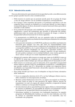 Valoración de la incapacidad en cardiología 296
Guía de valoración de incapacidad laboral temporal para médicos de atención primaria (2.ª edición)
VI.2.4  Valoración de las secuelas
Para una determinación aproximada de la incapacidad acorde a esta diferenciación
en tres grupos pueden hacerse estas consideraciones:
—— Debe tenerse en cuenta que un paciente puede pasar de un grupo de riesgo
a otro de riesgo inferior con las medidas terapéuticas correspondientes.
—— En el grupo I salvo requisitos del puesto o la profesión específicos o de una
exigencia física extrema no habitual en el mercado laboral, no daría lugar a
incapacidad alguna. Es decir, alcanzada la mejoría funcional clínica procedería
extender el alta médica.
—— Si la evolución del paciente está estabilizada, si parece que no existe mejoría
significativa a pesar del tratamiento que permita el desarrollo del trabajo,
pudiéramos tener en cuenta esta división en grupos de riesgo, y estimar la
Incapacidad Laboral funcional de la forma siguiente:
•  La permanencia en GRUPO III, una vez agotadas todas las posibilidades
terapéuticas supondría una limitación funcional para dinámicas de actividad
física en general.
•  A los pacientes incluidos en el GRUPO II, pudieran consolidar una limitación
funcional para trabajos con muy alto nivel de responsabilidad sobre
terceros, (pilotos de líneas aéreas, conductores de transportes de mercancías
o transportes públicos, etc.) y para trabajos de comprobado alto contenido
físico, que precisen despliegue de una buena capacidad aeróbica, una
actividad de esfuerzo continuado y exigente, superior a la que mantienen.
El resto podría continuar con su trabajo habitual, como norma general, es
decir valorar el alta por no existir impedimento para el trabajo.
—— Además de lo anterior, debe tenerse en cuenta que, tanto en el GRUPO I como en
el GRUPO II, tareas que requieran una CF superior a la alcanzada en la PE
suponen poder realizar trabajos que estén por debajo de la CF alcanzada en la PE.
—— Debe tenerse en cuenta que, para la valoración, de la capacidad o incapacidad
deben haberse agotado todas las posibilidades terapéuticas y rehabilitadoras
que pueden mejorar esta CF y desarrollar un trabajo con exigencias físicas
acreditadas con Capacidad Funcional a desarrollar superior a la alcanzada en
la Prueba de Esfuerzo.
—— Para poder decidir qué hacer con el trabajador en baja de forma orientativa
debe analizarse:
•  Si no se comprueba deterioro de la CF y no hay hallazgos clínicos nuevos,
debe estudiarse la reincorporación al trabajo.
•  Mientras existan limitaciones de la CF. y se espere una mejoría en el tiempo
de estas, hasta en tanto se esté presencia de signos clínicos, precise de
tratamiento y se esté a la espera de valorar evolución y respuesta al mismo
debiera continuar en Incapacidad Temporal.
•  Si existe deterioro de la capacidad funcional, signos clínicos y sintomatología
de carácter ya definitivo, no susceptible de mejoría con tratamiento valorar
la propuesta de incapacidad laboral permanente para el trabajo.
•  Determinar también si el paciente con Cardiopatía Isquémica ha seguido
programa de Rehabilitación Cardiaca, en caso de estar indicada, con el fin
de valorar su capacidad funcional definitiva o no mejorable, una vez
terminado este programa.
 