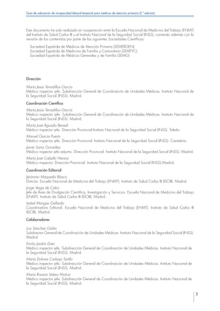3
Guía de valoración de incapacidad laboral temporal para médicos de atención primaria (2.ª edición)
Este documento ha sido realizado en cooperación entre la Escuela Nacional de Medicina del Trabajo (ENMT)
del Instituto de Salud Carlos III y el Instituto Nacional de la Seguridad Social (INSS), contando además con la
revisión de los contenidos por parte de las siguientes Sociedades Científicas:
  Sociedad Española de Médicos de Atención Primaria (SEMERGEN)
  Sociedad Española de Medicina de Familia y Comunitaria (SEMFYC)
  Sociedad Española de Médicos Generales y de Familia (SEMG)
Dirección
María Jesús Terradillos García
Médico inspector jefe. Subdirección General de Coordinación de Unidades Médicas. Instituto Nacional de
la Seguridad Social (INSS). Madrid.
Coordinación Científica
María Jesús Terradillos García
Médico inspector jefe. Subdirección General de Coordinación de Unidades Médicas. Instituto Nacional de
la Seguridad Social (INSS). Madrid.
María José Aguado Benedí
Médico inspector jefe. Dirección Provincial Instituto Nacional de la Seguridad Social (INSS). Toledo.
Manuel García Puerto
Médico inspector jefe. Dirección Provincial. Instituto Nacional de la Seguridad Social (INSS). Cantabria.
Javier Sainz González
Médico inspector jefe adjunto. Dirección Provincial. Instituto Nacional de la Seguridad Social (INSS). Madrid.
María José Cabello Heranz
Médico inspector. Dirección Provincial. Instituto Nacional de la Seguridad Social (INSS).Madrid.
Coordinación Editorial
Jerónimo Maqueda Blasco
Director. Escuela Nacional de Medicina del Trabajo (ENMT). Instituto de Salud Carlos III (ISCIII). Madrid.
Jorge Veiga de Cabo
Jefe de Área de Divulgación Científica, Investigación y Servicios. Escuela Nacional de Medicina del Trabajo
(ENMT). Instituto de Salud Carlos III (ISCIII). Madrid.
Isabel Mangas Gallardo
Coordinadora Editorial. Escuela Nacional de Medicina del Trabajo (ENMT). Instituto de Salud Carlos III
(ISCIII). Madrid.
Colaboradores
Luis Sánchez Galán
Subdirector General de Coordinación de Unidades Médicas. Instituto Nacional de la Seguridad Social (INSS).
Madrid.
Emilio Jardón Dato
Médico inspector jefe. Subdirección General de Coordinación de Unidades Médicas. Instituto Nacional de
la Seguridad Social (INSS). Madrid.
María Dolores Carbajo Sotillo
Médico inspector jefe. Subdirección General de Coordinación de Unidades Médicas. Instituto Nacional de
la Seguridad Social (INSS). Madrid.
María Rosario Valero Muñoz
Médico inspector jefe. Subdirección General de Coordinación de Unidades Médicas. Instituto Nacional de
la Seguridad Social (INSS). Madrid.
 