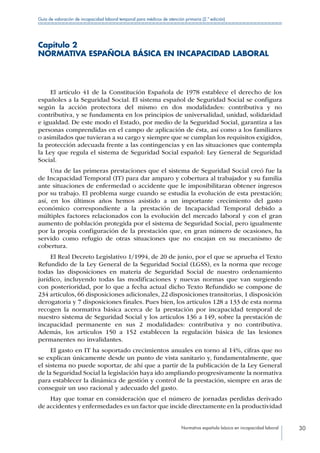 Normativa española básica en incapacidad laboral 30
Guía de valoración de incapacidad laboral temporal para médicos de atención primaria (2.ª edición)
Capítulo 2
NORMATIVA ESPAÑOLA BÁSICA EN INCAPACIDAD LABORAL
El artículo 41 de la Constitución Española de 1978 establece el derecho de los
españoles a la Seguridad Social. El sistema español de Seguridad Social se configura
según la acción protectora del mismo en dos modalidades: contributiva y no
contributiva, y se fundamenta en los principios de universalidad, unidad, solidaridad
e igualdad. De este modo el Estado, por medio de la Seguridad Social, garantiza a las
personas comprendidas en el campo de aplicación de ésta, así como a los familiares
o asimilados que tuvieran a su cargo y siempre que se cumplan los requisitos exigidos,
la protección adecuada frente a las contingencias y en las situaciones que contempla
la Ley que regula el sistema de Seguridad Social español: Ley General de Seguridad
Social.
Una de las primeras prestaciones que el sistema de Seguridad Social creó fue la
de Incapacidad Temporal (IT) para dar amparo y cobertura al trabajador y su familia
ante situaciones de enfermedad o accidente que le imposibilitaran obtener ingresos
por su trabajo. El problema surge cuando se estudia la evolución de esta prestación;
así, en los últimos años hemos asistido a un importante crecimiento del gasto
económico correspondiente a la prestación de Incapacidad Temporal debido a
múltiples factores relacionados con la evolución del mercado laboral y con el gran
aumento de población protegida por el sistema de Seguridad Social, pero igualmente
por la propia configuración de la prestación que, en gran número de ocasiones, ha
servido como refugio de otras situaciones que no encajan en su mecanismo de
cobertura.
El Real Decreto Legislativo 1/1994, de 20 de junio, por el que se aprueba el Texto
Refundido de la Ley General de la Seguridad Social (LGSS), es la norma que recoge
todas las disposiciones en materia de Seguridad Social de nuestro ordenamiento
jurídico, incluyendo todas las modificaciones y nuevas normas que van surgiendo
con posterioridad, por lo que a fecha actual dicho Texto Refundido se compone de
234 artículos, 66 disposiciones adicionales, 22 disposiciones transitorias, 1 disposición
derogatoria y 7 disposiciones finales. Pues bien, los artículos 128 a 133 de esta norma
recogen la normativa básica acerca de la prestación por incapacidad temporal de
nuestro sistema de Seguridad Social y los artículos 136 a 149, sobre la prestación de
incapacidad permanente en sus 2 modalidades: contributiva y no contributiva.
Además, los artículos 150 a 152 establecen la regulación básica de las lesiones
permanentes no invalidantes.
El gasto en IT ha soportado crecimientos anuales en torno al 14%, cifras que no
se explican únicamente desde un punto de vista sanitario y, fundamentalmente, que
el sistema no puede soportar, de ahí que a partir de la publicación de la Ley General
de la Seguridad Social la legislación haya ido ampliando progresivamente la normativa
para establecer la dinámica de gestión y control de la prestación, siempre en aras de
conseguir un uso racional y adecuado del gasto.
Hay que tomar en consideración que el número de jornadas perdidas derivado
de accidentes y enfermedades es un factor que incide directamente en la productividad
 