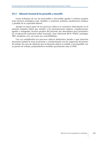 Valoración de la incapacidad en cardiología 301
Guía de valoración de incapacidad laboral temporal para médicos de atención primaria (2.ª edición)
VI.5.1  Valoración funcional de las pericarditis y miocarditis
Como acabamos de ver, las pericarditis y miocarditis agudas o crónicas pueden
tener factores etiológicos muy variables y ocasionar arritmias, insuficiencia cardíaca
y pérdida de la capacidad laboral.
Aunque la mayor parte de los procesos clínicos se resuelven clínicamente en el
período estándar, habrá que atender a las presentaciones atípicas, complicaciones
agudas y subagudas, factores propios del paciente que determinen peor pronóstico
de recuperación funcional (edad avanzada, clase funcional III-IV NYHA, etiologías
TBC, neoplasia, etc), así como sus comorbilidades.
Una vez estabilizados los procesos clínicos deberemos atender a qué situación
funcional residual le resta al paciente y correlacionarla con las exigencias del puesto
de trabajo. En caso de objetivar que la situación clínica es estable e incompatible con
su puesto de trabajo, propondremos invalidez permanente ante el INSS.
 