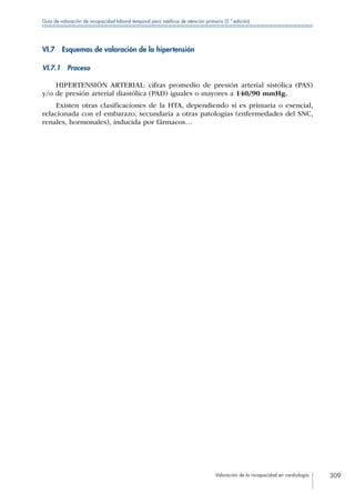 Valoración de la incapacidad en cardiología 309
Guía de valoración de incapacidad laboral temporal para médicos de atención primaria (2.ª edición)
VI.7  Esquemas de valoración de la hipertensión
VI.7.1 Proceso
HIPERTENSIÓN ARTERIAL: cifras promedio de presión arterial sistólica (PAS)
y/o de presión arterial diastólica (PAD) iguales o mayores a 140/90 mmHg.
Existen otras clasificaciones de la HTA, dependiendo si es primaria o esencial,
relacionada con el embarazo, secundaria a otras patologías (enfermedades del SNC,
renales, hormonales), inducida por fármacos…
 