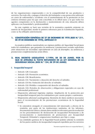 Normativa española básica en incapacidad laboral 31
Guía de valoración de incapacidad laboral temporal para médicos de atención primaria (2.ª edición)
de las organizaciones empresariales y en la competitividad de sus productos y
servicios. Por todo ello, conjugar el derecho del trabajador a una protección suficiente
en casos de enfermedad y accidente con el mantenimiento de la prestación en los
estrictos términos para los que está concebida es la difícil tarea a la que todos los
agentes competentes en la declaración y mantenimiento de esta situación deben
aplicarse con honestidad y profesionalidad.
En este capítulo se hará una revisión de la normativa española existente en
materia de Incapacidad, siendo la primera referencia para la Constitución Española,
como se ha reflejado anteriormente.
1. CONSTITUCIÓN ESPAÑOLA DE 27 DE DICIEMBRE DE 1978 (BOE N.º 311,
DE 29 DE DICIEMBRE DE 1978), ARTÍCULO 41
Los poderes públicos mantendrán un régimen público de Seguridad Social para
todos los ciudadanos, que garantice la asistencia y prestaciones sociales suficientes
ante situaciones de necesidad, especialmente en caso de desempleo. La asistencia y
prestaciones complementarias serán libres.
2. REAL DECRETO LEGISLATIVO 1/1994, DE 20 DE JUNIO, POR EL
QUE SE APRUEBA EL TEXTO REFUNDIDO DE LA LEY GENERAL DE LA
SEGURIDAD SOCIAL (BOE N.º 154, DE 29 DE JUNIO)
I.  Incapacidad temporal
—— Artículo 128: Concepto.
—— Artículo 129: Prestación económica.
—— Artículo 130: Beneficiarios.
—— Artículo 131: Nacimiento y duración del derecho al subsidio.
—— Artículo 131-bis: Extinción del derecho al subsidio.
—— Artículo 132: Pérdida o suspensión del derecho al subsidio.
—— Artículo 133: Períodos de observación y obligaciones especiales en caso de
enfermedad profesional.
—— Disposición adicional trigésima séptima: Ampliación de la protección por
incapacidad temporal para los trabajadores por cuenta propia o autónomos.
—— Disposición adicional cuadragésima: Remisión de datos médicos necesarios
para el reconocimiento de las prestaciones económicas de la Seguridad
Social.
•  Se entenderá otorgado el consentimiento del interesado a efectos de la
remisión, por parte de las instituciones sanitarias, de los informes,
documentación clínica y demás datos médicos relevantes para la resolución
en los procedimientos de declaración de incapacidad Permanente y de
reconocimiento o mantenimiento de prestaciones por Incapacidad
Temporal, Orfandad o asignaciones familiares por hijo a cargo.
•  Las entidades gestoras de la Seguridad Social podrán solicitar la remisión
de los partes médicos de incapacidad temporal expedidos por los servicios
 