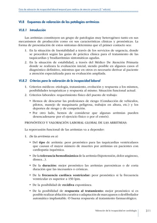 Valoración de la incapacidad en cardiología 311
Guía de valoración de incapacidad laboral temporal para médicos de atención primaria (2.ª edición)
VI.8  Esquemas de valoración de las patologías arrítmicas
VI.8.1 Introducción
Las arritmias constituyen un grupo de patologías muy heterogéneo tanto en sus
mecanismos de producción como en sus características clínicas y pronósticas. La
forma de presentación de estos síntomas determina que el primer contacto sea:
1.	 En la situación de Inestabilidad a través de los servicios de urgencia, donde
se procederá según las guías de práctica clínica para el tratamiento de las
taquicardias y bradiarritmias sintomáticas agudas.
2.	 En la situación de estabilidad, a través del Médico De Atención Primaria
donde se realizara la evaluación inicial, siendo posible en algunos casos el
diagnóstico definitivo, mientras que en otros es necesario derivar al paciente
a atención especializada para su evaluación ampliada.
VI.8.2  Criterios para la valoración de la incapacidad laboral
1.	 Criterios médicos: etiología, tratamiento, evolución y respuesta a los mismos,
posibilidades terapéuticas y respuesta al mismo. Situación funcional actual.
2.	 Criterios laborales: requerimiento físico del puesto de trabajo:
•  Hemos de descartar las profesiones de riesgo (Conducción de vehículos,
pilotos, manejo de maquinaria peligrosa, trabajos en altura, etc.) y los
deportes de riesgo y de competición.
•  Por otro lado, hemos de considerar que algunas arritmias pueden
desencadenarse por el ejercicio físico o por el estrés).
PRONÓSTICO Y VALORACIÓN LABORAL GLOBAL DE LAS ARRITMIAS:
La repercusión funcional de las arritmias va a depender:
1.	 De la arritmia en sí:
•  Del tipo de arritmia: peor pronóstico para las taquicardias ventriculares
que causan el mayor número de muertes por arritmias en pacientes con
cardiopatía isquémica.
•  De la tolerancia hemodinámica de la arritmia (hipotensión, dolor anginoso,
disnea...).
•  De la duración: mejor pronóstico las arritmias paroxísticas o de corta
duración que las incesantes o crónicas.
•  De la frecuencia cardiaca ventricular: peor pronóstico si la frecuencia
ventricular es superior a 150 lpm.
•  De la posibilidad de recidiva espontánea.
•  De la posibilidad de respuesta al tratamiento: mejor pronóstico si es
posible realizar ablación curativa o adaptación de marcapasos o desfibrilador
automático implantable. O buena respuesta al tratamiento farmacológico.
 