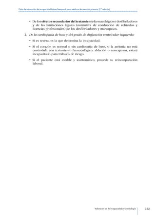 Valoración de la incapacidad en cardiología 312
Guía de valoración de incapacidad laboral temporal para médicos de atención primaria (2.ª edición)
•  De los efectos secundarios del tratamiento farmacológico o desfibriladores
y de las limitaciones legales (normativa de conducción de vehículos y
licencias profesionales) de los desfibriladores y marcapasos.
2.	 De la cardiopatía de base y del grado de disfunción ventricular izquierda:
•  Si es severa, es la que determina la incapacidad.
•  Si el corazón es normal o sin cardiopatía de base, si la arritmia no está
controlada con tratamiento farmacológico, ablación o marcapasos, estará
incapacitado para trabajos de riesgo.
•  Si el paciente está estable y asintomático, procede su reincorporación
laboral.
 