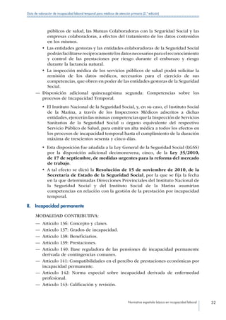Normativa española básica en incapacidad laboral 32
Guía de valoración de incapacidad laboral temporal para médicos de atención primaria (2.ª edición)
públicos de salud, las Mutuas Colaboradoras con la Seguridad Social y las
empresas colaboradoras, a efectos del tratamiento de los datos contenidos
en los mismos.
•  Las entidades gestoras y las entidades colaboradoras de la Seguridad Social
podránfacilitarserecíprocamentelosdatosnecesariosparaelreconocimiento
y control de las prestaciones por riesgo durante el embarazo y riesgo
durante la lactancia natural.
•  La inspección médica de los servicios públicos de salud podrá solicitar la
remisión de los datos médicos, necesarios para el ejercicio de sus
competencias, que obren en poder de las entidades gestoras de la Seguridad
Social.
—— Disposición adicional quincuagésima segunda: Competencias sobre los
procesos de Incapacidad Temporal.
•  El Instituto Nacional de la Seguridad Social, y, en su caso, el Instituto Social
de la Marina, a través de los Inspectores Médicos adscritos a dichas
entidades, ejercerán las mismas competencias que la Inspección de Servicios
Sanitarios de la Seguridad Social u órgano equivalente del respectivo
Servicio Público de Salud, para emitir un alta médica a todos los efectos en
los procesos de incapacidad temporal hasta el cumplimiento de la duración
máxima de trescientos sesenta y cinco días.
•  Esta disposición fue añadida a la Ley General de la Seguridad Social (LGSS)
por la disposición adicional decimonovena, cinco, de la Ley 35/2010,
de 17 de septiembre, de medidas urgentes para la reforma del mercado
de trabajo.
•  A tal efecto se dictó la Resolución de 15 de noviembre de 2010, de la
Secretaría de Estado de la Seguridad Social, por la que se fija la fecha
en la que determinadas Direcciones Provinciales del Instituto Nacional de
la Seguridad Social y del Instituto Social de la Marina asumirían
competencias en relación con la gestión de la prestación por incapacidad
temporal.
II.  Incapacidad permanente
MODALIDAD CONTRIBUTIVA:
—— Artículo 136: Concepto y clases.
—— Artículo 137: Grados de incapacidad.
—— Artículo 138: Beneficiarios.
—— Artículo 139: Prestaciones.
—— Artículo 140: Base reguladora de las pensiones de incapacidad permanente
derivada de contingencias comunes.
—— Artículo 141: Compatibilidades en el percibo de prestaciones económicas por
incapacidad permanente.
—— Artículo 142: Norma especial sobre incapacidad derivada de enfermedad
profesional.
—— Artículo 143: Calificación y revisión.
 