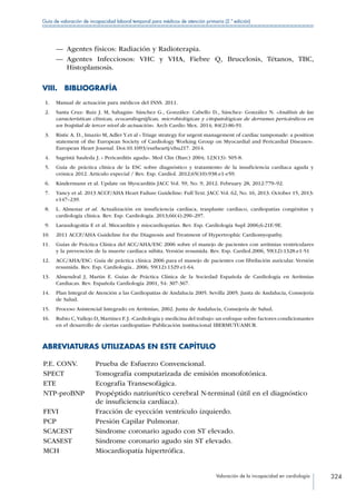 Valoración de la incapacidad en cardiología 324
Guía de valoración de incapacidad laboral temporal para médicos de atención primaria (2.ª edición)
—— Agentes físicos: Radiación y Radioterapia.
—— Agentes Infecciosos: VHC y VHA, Fiebre Q, Brucelosis, Tétanos, TBC,
Histoplamosis.
VIII. BIBLIOGRAFÍA
 1.	 Manual de actuación para médicos del INSS. 2011.
 2.	 Santa Cruz- Ruiz J. M, Sahagún- Sánchez G., González- Cabello D., Sánchez- González N. «Análisis de las
características clínicas, ecocardiográficas, microbiológicas y citopatológicas de derrames pericárdicos en
un hospital de tercer nivel de actuación». Arch Cardio Mex. 2014; 84(2):86-91.
 3.	 Ristic A. D., Imazio M, Adler Y.et al « Triage strategy for urgent management of cardiac tamponade: a position
statement of the European Society of Cardiology Working Group on Myocardial and Pericardial Diseases».
European Heart Journal. Doi:10.1093/eurheartj/ehu217. 2014.
 4.	 Sagristá Sauleda J. « Pericarditis aguda». Med Clin (Barc) 2004; 123(13): 505-8.
 5.	 Guía de práctica clínica de la ESC sobre diagnóstico y tratamiento de la insuficiencia cardiaca aguda y
crónica 2012. Artículo especial / Rev. Esp. Cardiol. 2012;65(10):938.e1-e59.
 6.	 Kindermann et al. Update on Myocarditis JACC Vol. 59, No. 9, 2012. February 28, 2012:779–92.
 7.	 Yancy et al. 2013 ACCF/AHA Heart Failure Guideline: Full Text. JACC Vol. 62, No. 16, 2013. October 15, 2013:
e147–239.
 8.	 L. Almenar et al. Actualización en insuficiencia cardiaca, trasplante cardiaco, cardiopatías congénitas y
cardiología clínica. Rev. Esp. Cardiología. 2013;66(4):290–297.
 9.	 Laraudogoitia E et al. Miocarditis y miocardiopatías. Rev. Esp. Cardiología Supl 2006;6:21E-9E.
10.	 2011 ACCF/AHA Guideline for the Diagnosis and Treatment of Hypertrophic Cardiomyopathy.
11.	 Guías de Práctica Clínica del ACC/AHA/ESC 2006 sobre el manejo de pacientes con arritmias ventriculares
y la prevención de la muerte cardiaca súbita. Versión resumida. Rev. Esp. Cardiol.2006, 59(12):1328.e1-51
12.	 ACC/AHA/ESC: Guía de práctica clínica 2006 para el manejo de pacientes con fibrilación auricular. Versión
resumida. Rev. Esp. Cardiología.. 2006; 59(12):1329.e1-64.
13.	 Almendral J, Martin E. Guías de Práctica Clínica de la Sociedad Española de Cardiología en Arritmias
Cardiacas. Rev. Española Cardiología 2001, 54: 307-367.
14.	 Plan Integral de Atención a las Cardiopatías de Andalucía 2005. Sevilla 2005. Junta de Andalucía, Consejería
de Salud.
15.	 Proceso Asistencial Integrado en Arritmias, 2002. Junta de Andalucía, Consejería de Salud.
16.	 Rubio C,Vallejo D, Martínez F. J. «Cardiología y medicina del trabajo: un enfoque sobre factores condicionantes
en el desarrollo de ciertas cardiopatías» Publicación institucional IBERMUTUAMUR.
ABREVIATURAS UTILIZADAS EN ESTE CAPÍTULO
P.E. CONV. Prueba de Esfuerzo Convencional.
SPECT Tomografía computarizada de emisión monofotónica.
ETE Ecografía Transesofágica.
NTP-proBNP Propéptido natriurético cerebral N-terminal (útil en el diagnóstico
de insuficiencia cardíaca).
FEVI Fracción de eyección ventrículo izquierdo.
PCP Presión Capilar Pulmonar.
SCACEST Síndrome coronario agudo con ST elevado.
SCASEST Síndrome coronario agudo sin ST elevado.
MCH Miocardiopatía hipertrófica.
 